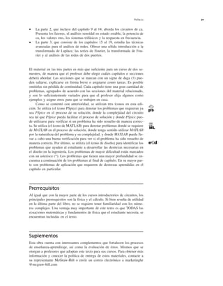 Prefacio xv
• La parte 2, que incluye del capítulo 9 al 14, aborda los circuitos de ca.
Presenta los fasores, el análisis senoidal en estado estable, la potencia de
ca, los valores rms, los sistemas trifásicos y la respuesta en frecuencia.
• La parte 3, que consiste de los capítulos 15 al 19, estudia las técnicas
avanzadas para el análisis de redes. Ofrece una sólida introducción a la
transformada de Laplace, las series de Fourier, la transformada de Fou-
rier y al análisis de las redes de dos puertos.
El material en las tres partes es más que suficiente para un curso de dos se-
mestres, de manera que el profesor debe elegir cuáles capítulos o secciones
deberá abordar. Las secciones que se marcan con un signo de daga (†) pue-
den saltarse, explicarse en forma breve o asignarse como tareas. Es posible
omitirlas sin pérdida de continuidad. Cada capítulo tiene una gran cantidad de
problemas, agrupados de acuerdo con las secciones del material relacionado,
y son lo suficientemente variados para que el profesor elija algunos como
ejemplos y asigne otros para que se trabajen en casa.
Como se comentó con anterioridad, se utilizan tres íconos en esta edi-
ción. Se utiliza (el ícono PSpice) para denotar los problemas que requieran ya
sea PSpice en el proceso de su solución, donde la complejidad del circuito
sea tal que PSpice pueda facilitar el proceso de solución y donde PSpice pue-
de utilizarse para verificar si un problema ha sido resuelto de manera correc-
ta. Se utiliza (el ícono de MATLAB) para denotar problemas donde se requiere
de MATLAB en el proceso de solución, donde tenga sentido utilizar MATLAB
por la naturaleza del problema y su complejidad, y donde MATLAB pueda lle-
var a cabo una buena verificación para ver si el problema ha sido resuelto de
manera correcta. Por último, se utiliza (el ícono de diseño) para identificar los
problemas que ayuden al estudiante a desarrollar las destrezas necesarias en
el diseño en la ingeniería. Los problemas de mayor dificultad están marcados
con un asterisco (*). Los problemas que tienen una mayor profundidad se en-
cuentra a continuación de los problemas al final de capítulo. En su mayor par-
te son problemas de aplicación que requieren de destrezas aprendidas en el
capítulo en particular.
Prerrequisitos
Al igual que con la mayor parte de los cursos introductorios de circuitos, los
principales prerrequisitos son la física y el cálculo. Si bien resulta de utilidad
en la última parte del libro, no se requiere tener familiaridad con los núme-
ros complejos. Una ventaja muy importante de este texto es que TODAS las
ecuaciones matemáticas y fundamentos de física que el estudiante necesita, se
encuentran incluidas en el texto.
Suplementos
Esta obra cuenta con interesantes complementos que fortalecen los procesos
de enseñanza-aprendizaje, así como la evaluación de éstos. Mismos que se
otorgan a profesores que adoptan este texto para sus cursos. Para obtener más
información y conocer la política de entrega de estos materiales, contacte a
su representante McGraw-Hill o envíe un correo electrónico a marketinghe
@mcgraw-hill.com
 