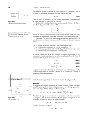146 Capítulo 4 Teoremas de circuitos
Ejemplo 4.11 Halle el circuito equivalente de Norton del circuito de la figura 4.39.
Solución:
Se halla RN de la misma manera que se calculó RTh en el circuito equivalen-
te de Thevenin. Iguale las fuentes independientes en cero. Esto propicia el cir-
cuito de la figura 4.40a), del que se obtiene RN. Así,
RN ϭ 5 || (8 ϩ 4 ϩ 8) ϭ 5 || 20 ϭ ϭ 4 ⍀
Para hallar IN se pone en cortocircuito las terminales a y b, como se muestra
en la figura 4.40b). Se ignora el resistor de 5 ⍀, porque se ha puesto en cor-
tocircuito. Al aplicar el análisis de malla se obtiene
i1 ϭ 2 A, 20i2 Ϫ 4i1 Ϫ 12 ϭ 0
De estas ecuaciones se obtiene
i2 ϭ 1 A ϭ isc ϭ IN
20 ϫ 5
25
Ésta debe ser igual a la corriente de cortocircuito de la terminal a a la b de
la figura 4.37a), ya que ambos circuitos son equivalentes. Así,
IN ϭ isc (4.10)
como se indica en la figura 4.38. Las fuentes dependientes e independientes
se tratan igual que en el teorema de Thevenin.
Obsérvese la estrecha relación entre los teoremas de Norton y de Theve-
nin: RN ϭ RTh como en la ecuación (4.9) e
IN ϭ 4.11)
Esto es en esencia la transformación de una fuente. Por esta razón, a la trans-
formación de fuentes suele llamársele transformación de Thevenin-Norton.
Puesto que VTh, IN y RTh se relacionan de acuerdo con la ecuación (4.11),
para determinar el circuito equivalente de Thevenin o de Norton se requiere
hallar:
• La tensión de circuito abierto voc entre las terminales a y b.
• La corriente de cortocircuito isc por las terminales a y b.
• La resistencia equivalente o de entrada Ren en las terminales a y b cuan-
do todas las fuentes independientes están apagadas.
Se pueden calcular dos de las tres siguiendo el método que implique el me-
nor esfuerzo y emplearlas para obtener la tercera aplicando la ley de Ohm. El
ejemplo 4.11 lo ilustrará. Asimismo, como
VTh ϭ voc (4.12a)
IN ϭ isc (4.12b)
RTh ϭ ϭ RN (4.12c)
las pruebas en circuito abierto y en cortocircuito son suficientes para hallar
cualquier equivalente de Thevenin o Norton de un circuito que contenga al
menos una fuente independiente.
voc
isc
VTh
RTh
Figura 4.39
Para el ejemplo 4.11.
Figura 4.38
Cálculo de la corriente de Norton.
Los circuitos equivalentes de Thevenin
y de Norton se relacionan por una
transformación de fuente.
2 A
8 Ω
8 Ω
5 Ω
4 Ω
12 V
a
b
+
−
Circuito lineal
de dos
terminales
a
b
isc = IN
 