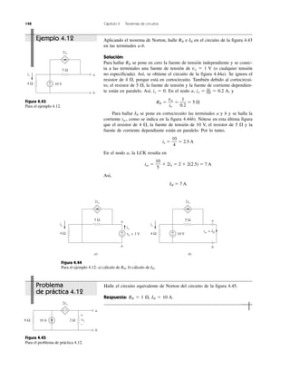 148 Capítulo 4 Teoremas de circuitos
Problema
de práctica 4.12
Ejemplo 4.12
Halle el circuito equivalente de Norton del circuito de la figura 4.45.
Respuesta: RN ϭ 1 ⍀, IN ϭ 10 A.
Aplicando el teorema de Norton, halle RN e IN en el circuito de la figura 4.43
en las terminales a-b.
Solución:
Para hallar RN se pone en cero la fuente de tensión independiente y se conec-
ta a las terminales una fuente de tensión de vo ϭ 1 V (o cualquier tensión
no especificada). Así, se obtiene el circuito de la figura 4.44a). Se ignora el
resistor de 4 ⍀, porque está en cortocircuito. También debido al cortocircui-
to, el resistor de 5 ⍀, la fuente de tensión y la fuente de corriente dependien-
te están en paralelo. Así, ix ϭ 0. En el nodo a, io ϭ 1v
–5⍀ ϭ 0.2 A, y
RN ϭ ϭ ϭ 5 ⍀
Para hallar IN se pone en cortocircuito las terminales a y b y se halla la
corriente isc, como se indica en la figura 4.44b). Nótese en esta última figura
que el resistor de 4 ⍀, la fuente de tensión de 10 V, el resistor de 5 ⍀ y la
fuente de corriente dependiente están en paralelo. Por lo tanto,
is ϭ ϭ 2.5 A
En el nodo a, la LCK resulta en
isc ϭ ϩ 2ix ϭ 2 ϩ 2(2.5) ϭ 7 A
Así,
IN ϭ 7 A
10
5
10
4
1
0.2
vo
io
Figura 4.43
Para el ejemplo 4.12.
Figura 4.44
Para el ejemplo 4.12: a) cálculo de RN, b) cálculo de IN.
Figura 4.45
Para el problema de práctica 4.12.
5 Ω
2ix
ix
10 V4 Ω
a
b
+
−
10 A
2vx
6 Ω 2 Ω
a
b
−+
+
−
vx
5 Ω
2ix
vo = 1 V
io
4 Ω
a
b
+
−
a)
5 Ω
2ix
isc = IN
4 Ω
a
b
b)
10 V+
−
ix ix
 