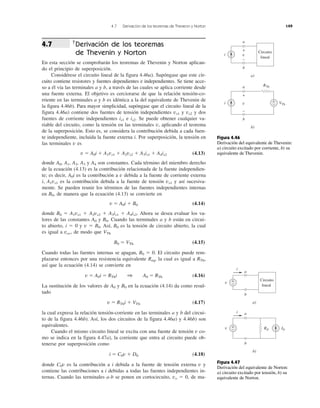 4.7 Derivación de los teoremas de Thevenin y Norton 149
†
Derivación de los teoremas
de Thevenin y Norton
En esta sección se comprobarán los teoremas de Thevenin y Norton aplican-
do el principio de superposición.
Considérese el circuito lineal de la figura 4.46a). Supóngase que este cir-
cuito contiene resistores y fuentes dependientes e independientes. Se tiene acce-
so a él vía las terminales a y b, a través de las cuales se aplica corriente desde
una fuente externa. El objetivo es cerciorarse de que la relación tensión-co-
rriente en las terminales a y b es idéntica a la del equivalente de Thevenin de
la figura 4.46b). Para mayor simplicidad, supóngase que el circuito lineal de la
figura 4.46a) contiene dos fuentes de tensión independientes vs1 y vs2 y dos
fuentes de corriente independientes is1 e is2. Se puede obtener cualquier va-
riable del circuito, como la tensión en las terminales v, aplicando el teorema
de la superposición. Esto es, se considera la contribución debida a cada fuen-
te independiente, incluida la fuente externa i. Por superposición, la tensión en
las terminales v es
v ϭ A0i ϩ A1vs1 ϩ A2vs2 ϩ A3is1 ϩ A4is2 (4.13)
donde A0, A1, A2, A3 y A4 son constantes. Cada término del miembro derecho
de la ecuación (4.13) es la contribución relacionada de la fuente independien-
te; es decir, A0i es la contribución a v debida a la fuente de corriente externa
i, A1vs1 es la contribución debida a la fuente de tensión vs1 y así sucesiva-
mente. Se pueden reunir los términos de las fuentes independientes internas
en B0, de manera que la ecuación (4.13) se convierte en
v ϭ A0i ϩ B0 (4.14)
donde B0 ϭ A1vs1 ϩ A2vs2 ϩ A3is1 ϩ A4is2. Ahora se desea evaluar los va-
lores de las constantes A0 y B0. Cuando las terminales a y b están en circui-
to abierto, i ϭ 0 y v ϭ B0. Así, B0 es la tensión de circuito abierto, la cual
es igual a voc, de modo que VTh
B0 ϭ VTh (4.15)
Cuando todas las fuentes internas se apagan, B0 ϭ 0. El circuito puede rem-
plazarse entonces por una resistencia equivalente Req, la cual es igual a RTh,
así que la ecuación (4.14) se convierte en
v ϭ A0i ϭ RThi 1 A0 ϭ RTh (4.16)
La sustitución de los valores de A0 y B0 en la ecuación (4.14) da como resul-
tado
v ϭ RThi ϩ VTh (4.17)
la cual expresa la relación tensión-corriente en las terminales a y b del circui-
to de la figura 4.46b). Así, los dos circuitos de la figura 4.46a) y 4.46b) son
equivalentes.
Cuando el mismo circuito lineal se excita con una fuente de tensión v co-
mo se indica en la figura 4.47a), la corriente que entra al circuito puede ob-
tenerse por superposición como
i ϭ C0v ϩ D0 (4.18)
donde C0v es la contribución a i debida a la fuente de tensión externa v y
contiene las contribuciones a i debidas a todas las fuentes independientes in-
ternas. Cuando las terminales a-b se ponen en cortocircuito, vo ϭ 0, de ma-
4.7
Figura 4.46
Derivación del equivalente de Thevenin:
a) circuito excitado por corriente, b) su
equivalente de Thevenin.
Figura 4.47
Derivación del equivalente de Norton:
a) circuito excitado por tensión, b) su
equivalente de Norton.
i
Circuito
lineal
a
b
a)
i
a
b
b)
v
+
−
v
+
−
VTh
+
−
RTh
v
Circuito
lineal
a
b
a)
v
a
b
b)
INRN
+
−
+
−
i
i
 