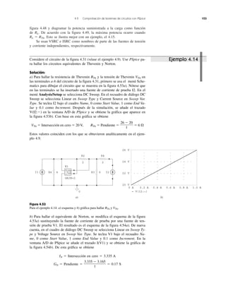 4.9 Comprobación de teoremas de circuitos con PSpice 153
figura 4.48 y diagramar la potencia suministrada a la carga como función
de RL. De acuerdo con la figura 4.49, la máxima potencia ocurre cuando
RL ϭ RTh. Esto se ilustra mejor con un ejemplo, el 4.15.
Se usan VSRC e ISRC como nombres de parte de las fuentes de tensión
y corriente independientes, respectivamente.
Ejemplo 4.14
R2 R4
2 2
GAIN=2
E1
R4 4 R3 6 I2I1
0
+
−
26 V
24 V
22 V
20 V
0 A 0.2 A 0.4 A 0.6 A 0.8 A 1.0 A
= V(I2:_)
+
−
b)a)
Considere el circuito de la figura 4.31 (véase el ejemplo 4.9). Use PSpice pa-
ra hallar los circuitos equivalentes de Thevenin y Norton.
Solución:
a) Para hallar la resistencia de Thevenin RTh y la tensión de Thevenin VTh en
las terminales a-b del circuito de la figura 4.31, primero se usa el menú Sche-
matics para dibujar el circuito que se muestra en la figura 4.53a). Nótese que
en las terminales se ha insertado una fuente de corriente de prueba I2. En el
menú Analysis/Setup se selecciona DC Sweep. En el recuadro de diálogo DC
Sweep se selecciona Linear en Sweep Type y Current Source en Sweep Var.
Type. Se teclea I2 bajo el cuadro Name, 0 como Start Value, 1 como End Va-
lue y 0.1 como Increment. Después de la simulación, se añade el trazado
V(I2:Ϫ) en la ventana A/D de PSpice y se obtiene la gráfica que aparece en
la figura 4.53b). Con base en esta gráfica se obtiene
VTh ϭ Intersección en cero ϭ 20 V, RTh ϭ Pendiente ϭ ϭ 6 ⍀
Estos valores coinciden con los que se obtuvieron analíticamente en el ejem-
plo 4.9.
26 Ϫ 20
1
Figura 4.53
Para el ejemplo 4.14: a) esquema y b) gráfica para hallar RTh y VTh.
b) Para hallar el equivalente de Norton, se modifica el esquema de la figura
4.53a) sustituyendo la fuente de corriente de prueba por una fuente de ten-
sión de prueba V1. El resultado es el esquema de la figura 4.54a). De nueva
cuenta, en el cuadro de diálogo DC Sweep se selecciona Linear en Sweep Ty-
pe y Voltage Source en Sweep Var. Type. Se teclea V1 bajo el recuadro Na-
me, 0 como Start Value, 1 como End Value y 0.1 como Increment. En la
ventana A/D de PSpice se añade el trazado I(V1) y se obtiene la gráfica de
la figura 4.54b). De esta gráfica se obtiene
IN ϭ Intersección en cero ϭ 3.335 A
GN ϭ Pendiente ϭ ϭ 0.17 S
3.335 Ϫ 3.165
1
 