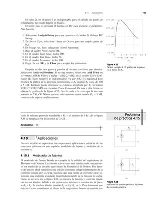 4.10 Aplicaciones 155
El valor 2k en el punto 7 es indispensable para el cálculo del punto de
polarización; no puede dejarse en blanco.
El tercer paso es preparar el barrido en DC para explorar el parámetro.
Para hacerlo:
1. Seleccione Analysis/Setup para que aparezca el cuadro de diálogo DC
Sweep.
2. En Sweep Type, seleccione Linear (u Octave para una amplia gama de
RL).
3. En Sweep Var. Type, seleccione Global Parameter.
4. Bajo el cuadro Name, teclee RL.
5. En el cuadro Start Value, teclee 100.
6. En el cuadro End Value, teclee 5k.
7. En el cuadro Increment, teclee 100.
8. Haga clic en OK y en Close para aceptar los parámetros.
Después de dar esos pasos y guardar el circuito, está listo para simular.
Seleccione Analysis/Simulate. Si no hay errores, seleccione Add Trace en
la ventana A/D de PSpice y teclee –V(R2:2)*I(R2) en el cuadro Trace Com-
mand. [El signo negativo es indispensable, ya que I(R2) es negativa.] Esto
produce la gráfica de la potencia suministrada a RL cuando RL varía de 100
a 5 k⍀. También puede obtenerse la potencia absorbida por RL tecleando
V(R2:2)*V(R2:2)/RL en el cuadro Trace Command. De una u otra forma, se
obtiene la gráfica de la figura 4.57. En ella salta a la vista que la máxima
potencia es 250 ␮W. Nótese que ese valor máximo ocurre cuando RL ϭ 1 k⍀,
como era de esperar analíticamente.
Halle la máxima potencia transferida a RL si el resistor de 1 k⍀ de la figura
4.55 se remplaza por un resistor de 2 k⍀.
Respuesta: 125
†
Aplicaciones
En esta sección se expondrán dos importantes aplicaciones prácticas de los
conceptos cubiertos en este capítulo: modelado de fuentes y medición de la
resistencia.
4.10.1 Modelado de fuentes
El modelado de fuentes brinda un ejemplo de la utilidad del equivalente de
Thevenin o de Norton. Una fuente activa como una batería suele caracterizar-
se por medio de su circuito equivalente de Thevenin o de Norton. Una fuen-
te de tensión ideal suministra una tensión constante independientemente de la
corriente tomada por la carga, mientras que una fuente de corriente ideal su-
ministra una corriente constante independientemente de la tensión de carga.
Como se advierte en la figura 4.58, las fuentes de tensión y corriente prácti-
cas no son ideales, debido a sus resistencias internas o resistencias de fuen-
te Rs y Rp. Se vuelven ideales cuando Rs → 0 y Rp → ϱ. Para demostrar que
éste es el caso, considérese el efecto de la carga sobre fuentes de tensión, co-
4.10
Problema
de práctica 4.15
Figura 4.58
a) Fuente de tensión práctica, b) fuente
de corriente práctica.
Figura 4.57
Para el ejemplo 4.15: gráfica de la poten-
cia a través de RL.
250 uW
150 uW
200 uW
100 uW
50 uW
0 2.0 K 4.0 K 6.0 K
–V(R2:2)*I(R2)
RL
vs
Rs
+
−
a)
is
Rp
b)
 