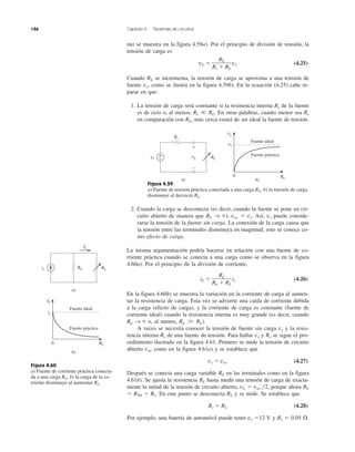 156 Capítulo 4 Teoremas de circuitos
mo se muestra en la figura 4.59a). Por el principio de división de tensión, la
tensión de carga es
vL ϭ vs (4.25)
Cuando RL se incrementa, la tensión de carga se aproxima a una tensión de
fuente vs, como se ilustra en la figura 4.59b). En la ecuación (4.25) cabe re-
parar en que:
1. La tensión de carga será constante si la resistencia interna Rs de la fuente
es de cero o, al menos, Rs ϽϽ RL. En otras palabras, cuanto menor sea Rs
en comparación con RL, más cerca estará de ser ideal la fuente de tensión.
Figura 4.59
a) Fuente de tensión práctica conectada a una carga RL, b) la tensión de carga
disminuye al decrecer RL.
2. Cuando la carga se desconecta (es decir, cuando la fuente se pone en cir-
cuito abierto de manera que RL → ϱ), voc ϭ vs. Así, vs puede conside-
rarse la tensión de la fuente sin carga. La conexión de la carga causa que
la tensión entre las terminales disminuya en magnitud; esto se conoce co-
mo efecto de carga.
La misma argumentación podría hacerse en relación con una fuente de co-
rriente práctica cuando se conecta a una carga como se observa en la figura
4.60a). Por el principio de la división de corriente,
iL ϭ is (4.26)
En la figura 4.60b) se muestra la variación en la corriente de carga al aumen-
tar la resistencia de carga. Esta vez se advierte una caída de corriente debida
a la carga (efecto de carga), y la corriente de carga es constante (fuente de
corriente ideal) cuando la resistencia interna es muy grande (es decir, cuando
Rp → ϱ o, al menos, Rp ϾϾ RL).
A veces se necesita conocer la tensión de fuente sin carga vs y la resis-
tencia interna Rs de una fuente de tensión. Para hallar vs y Rs se sigue el pro-
cedimiento ilustrado en la figura 4.61. Primero se mide la tensión de circuito
abierto voc como en la figura 4.61a) y se establece que
vs ϭ voc (4.27)
Después se conecta una carga variable RL en las terminales como en la figura
4.61b). Se ajusta la resistencia RL hasta medir una tensión de carga de exacta-
mente la mitad de la tensión de circuito abierto, vL ϭ voc ͞2, porque ahora RL
ϭ RTh ϭ Rs. En este punto se desconecta RL y se mide. Se establece que
Rs ϭ RL (4.28)
Por ejemplo, una batería de automóvil puede tener vs ϭ12 V y Rs ϭ 0.05 ⍀.
Rp
Rp ϩ RL
RL
Rs ϩ RL
Figura 4.60
a) Fuente de corriente práctica conecta-
da a una carga RL, b) la carga de la co-
rriente disminuye al aumentar RL.
RL
a)
is Rp
IL
b)
IL
RL0
is
Fuente práctica
Fuente ideal
RLvs
Rs
+
− vL
+
−
a) b)
vL
RL
0
vs
Fuente práctica
Fuente ideal
 
