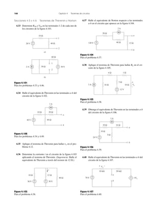 166 Capítulo 4 Teoremas de circuitos
Secciones 4.5 y 4.6 Teoremas de Thevenin y Norton
4.33 Determine RTh y VTh en las terminales 1-2 de cada uno de
los circuitos de la figura 4.101.
Figura 4.101
Para los problemas 4.33 y 4.46.
4.34 Halle el equivalente de Thevenin en las terminales a-b del
circuito de la figura 4.102.
Figura 4.102
Para los problemas 4.34 y 4.49.
4.35 Aplique el teorema de Thevenin para hallar vo en el pro-
blema 4.12.
4.36 Determine la corriente i en el circuito de la figura 4.103
aplicando el teorema de Thevenin. (Sugerencia: Halle el
equivalente de Thevenin a través del resistor de 12 ⍀.)
Figura 4.103
Para el problema 4.36.
4.37 Halle el equivalente de Norton respecto a las terminales
a-b en el circuito que aparece en la figura 4.104.
Figura 4.104
Para el problema 4.37.
4.38 Aplique el teorema de Thevenin para hallar RL en el cir-
cuito de la figura 4.105.
Figura 4.105
Para el problema 4.38.
4.39 Obtenga el equivalente de Thevenin en las terminales a-b
del circuito de la figura 4.106.
Figura 4.106
Para el problema 4.39.
4.40 Halle el equivalente de Thevenin en las terminales a-b del
circuito de la figura 4.107.
Figura 4.107
Para el problema 4.40.
10 Ω
+
−20 V 40 Ω
a)
b)
1
2
2 A 30 Ω 30 V+
−
60 Ω
1
2
20 Ω10 Ω
3 A
40 V 40 Ω
a
b
+
−
12 Ω
30 V
40 Ω
+
−
10 Ω
50 V +
−
i
10 kΩ 20 kΩ
a
b
+ −Vo
70 V −
+
−
+ 4Vo
24 V
3 A
a
b
5 Ω
10 Ω
16 Ω10 Ω
+
−
5 Ω
4 Ω 1 Ω
16 Ω3 A Vo
12 V
10 Ω
+
–
−
+
12 Ω40 Ω
20 Ω
120 V
2 A
a
b
+
−
 