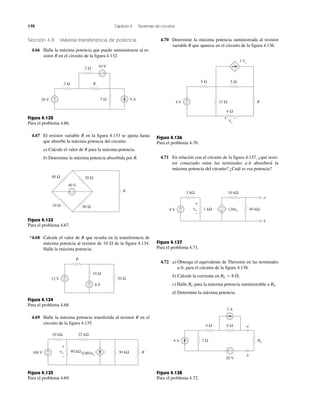 170 Capítulo 4 Teoremas de circuitos
Sección 4.8 Máxima transferencia de potencia
4.66 Halle la máxima potencia que puede suministrarse al re-
sistor R en el circuito de la figura 4.132.
Figura 4.132
Para el problema 4.66.
4.67 El resistor variable R en la figura 4.133 se ajusta hasta
que absorbe la máxima potencia del circuito.
a) Calcule el valor de R para la máxima potencia.
b) Determine la máxima potencia absorbida por R.
Figura 4.133
Para el problema 4.67.
*4.68 Calcule el valor de R que resulta en la transferencia de
máxima potencia al resistor de 10 ⍀ de la figura 4.134.
Halle la máxima potencia.
Figura 4.134
Para el problema 4.68.
4.69 Halle la máxima potencia transferida al resistor R en el
circuito de la figura 4.135.
Figura 4.135
Para el problema 4.69.
4.70 Determine la máxima potencia suministrada al resistor
variable R que aparece en el circuito de la figura 4.136.
Figura 4.136
Para el problema 4.70.
4.71 En relación con el circuito de la figura 4.137, ¿qué resis-
tor conectado entre las terminales a-b absorberá la
máxima potencia del circuito? ¿Cuál es esa potencia?
Figura 4.137
Para el problema 4.71.
4.72 a) Obtenga el equivalente de Thevenin en las terminales
a-b, para el circuito de la figura 4.138.
b) Calcule la corriente en RL ϭ 8 ⍀.
c) Halle RL para la máxima potencia suministrable a RL.
d) Determine la máxima potencia.
Figura 4.138
Para el problema 4.72.
R3 Ω
2 Ω
5 Ω20 V 6 A+
−
− +
10 V
10 Ω
20 Ω80 Ω
90 Ω
40 V
−+ R
+
−
+
−
R
20 Ω
10 Ω
8 V
12 V
R40 kΩ 30 kΩ100 V +
− 0.003vo
22 kΩ10 kΩ
+
−
vo
6 Ω4 Ω
2 A
20 V
4 A 2 Ω
a
b
RL
+ −
R
6 Ω
5 Ω
15 Ω
5 Ω
+ −
4 V
3 Vx
Vx
−
+
8 V 120vo
3 kΩ 10 kΩ
40 kΩ1 kΩ+
−
a
b
−
+
+
−
vo
 