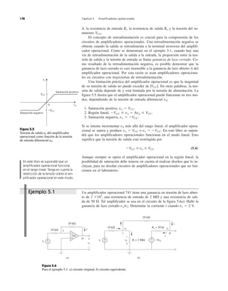 A, la resistencia de entrada Ri, la resistencia de salida Ro y la tensión del su-
ministro VCC.
El concepto de retroalimentación es crucial para la comprensión de los
circuitos de amplificadores operacionales. Una retroalimentación negativa se
obtiene cuando la salida se retroalimenta a la terminal inversora del amplifi-
cador operacional. Como se demostrará en el ejemplo 5.1, cuando hay una
vía de retroalimentación de la salida a la entrada, la proporción entre la ten-
sión de salida y la tensión de entrada se llama ganancia de lazo cerrado. Co-
mo resultado de la retroalimentación negativa, es posible demostrar que la
ganancia de lazo cerrado es casi insensible a la ganancia de lazo abierto A del
amplificador operacional. Por esta razón se usan amplificadores operaciona-
les en circuitos con trayectorias de retroalimentación.
Una limitación práctica del amplificador operacional es que la magnitud
de su tensión de salida no puede exceder de |VCC |. En otras palabras, la ten-
sión de salida depende de y está limitada por la tensión de alimentación. La
figura 5.5 ilustra que el amplificador operacional puede funcionar en tres mo-
dos, dependiendo de la tensión de entrada diferencial vd:
1. Saturación positiva, vo ϭ VCC.
2. Región lineal, ϪVCC Յ vo ϭ Avd Յ VCC.
3. Saturación negativa, vo ϭ ϪVCC.
Si se intenta incrementar vd más allá del rango lineal, el amplificador opera-
cional se satura y produce vo ϭ VCC o vo ϭ ϪVCC. En este libro se supon-
drá que los amplificadores operacionales funcionan en el modo lineal. Esto
significa que la tensión de salida está restringida por
ϪVCC Յ vo Յ VCC (5.4)
Aunque siempre se opera el amplificador operacional en la región lineal, la
posibilidad de saturación debe tenerse en cuenta al realizar diseños que lo in-
cluyan, para no diseñar circuitos de amplificadores operacionales que no fun-
cionen en el laboratorio.
Un amplificador operacional 741 tiene una ganancia en tensión de lazo abier-
to de 2 ϫ105
, una resistencia de entrada de 2 M⍀ y una resistencia de sali-
da de 50 ⍀. Tal amplificador se usa en el circuito de la figura 5.6a). Halle la
ganancia de lazo cerrado vo/vs. Determine la corriente i cuando vs ϭ 2 V.
Ejemplo 5.1
178 Capítulo 5 Amplificadores operacionales
En este libro se supondrá que un
amplificador operacional funciona
en el rango lineal. Tenga en cuenta la
restricción de la tensión sobre el am-
plificador operacional en este modo.
Figura 5.5
Tensión de salida ␷o del amplificador
operacional como función de la tensión
de entrada diferencial ␷d.
Figura 5.6
Para el ejemplo 5.1: a) circuito original, b) circuito equivalente.
Saturación positiva
Saturación negativa
vd
vo
VCCVV
−VCCVV
0
10 kΩ
20 kΩ
vs
i
vo
+
−
+
−
1
O
a) b)
+
−
741
10 kΩ
20 kΩ
vs
i
i
Ro = 50 Ω
Ri = 2 MΩ+
−
1 O
+
− Avd
v1 vo
−
+
vd
 