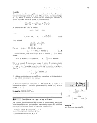 Solución:
Con base en el modelo de amplificador operacional de la figura 5.4, se ob-
tiene el circuito equivalente de la figura 5.6a), el cual se muestra en la figu-
ra 5.6b). Ahora se resuelve el circuito de esta última figura aplicando el
análisis nodal. En el nodo 1, la LCK da como resultado
Al multiplicar 2 000 ϫ 103
se obtiene
200vx ϭ 301v1 Ϫ 100v0
o sea
(5.1.1)
En el nodo O,
Pero vd ϭ Ϫv1 y A ϭ 200 000. Por lo tanto,
v1 Ϫ vo ϭ 400(vo ϩ 200 000v1) (5.1.2)
La sustitución de v1 de la ecuación (5.1.1) en la ecuación (5.1.2) da por re-
sultado
Ésta es la ganancia de lazo cerrado, porque el resistor de retroalimentación
de 20 k⍀ cierra el lazo entre las terminales de salida y entrada. Cuando
vs ϭ 2 V, vo ϭ Ϫ3.9999398 V. De la ecuación (5.1.1) se obtiene v1 ϭ 20.066667
␮V. Así,
Es evidente que trabajar con un amplificador operacional no ideal es tedioso,
ya que se trata con números muy grandes.
Si el mismo amplificador operacional 741 del ejemplo 5.1 se emplea en el
circuito de la figura 5.7, calcule la ganancia de lazo cerrado vo/vs. Halle io
cuando vs ϭ 1 V.
Respuesta: 9.00041, 0.657 mA.
Amplificador operacional ideal
Para facilitar la comprensión de los circuitos de amplificadores operaciona-
les, se supondrá que son amplificadores operacionales ideales. Un amplifica-
dor operacional es ideal si tiene las siguientes características:
1. Ganancia infinita de lazo abierto, A Ӎ ϱ.
2. Resistencia de entrada infinita, Ri Ӎ ϱ.
3. Resistencia de salida cero, Ro Ӎ 0.
5.3
i ϭ
v1 Ϫ vo
20 ϫ 103
ϭ 0.19999 mA
0 Ӎ 26 667 067vo ϩ 53 333 333vs 1
vo
vs
ϭ Ϫ1.9999699
v1 Ϫ vo
20 ϫ 103
ϭ
vo Ϫ Avd
50
2vs Ӎ 3v1 Ϫ vo 1 v1 ϭ
2vs ϩ vo
3
vs Ϫ v1
10 ϫ 103
ϭ
v1
2 000 ϫ 103
ϩ
v1 Ϫ vo
20 ϫ 103
5.3 Amplificador operacional ideal 179
Figura 5.7
Para el problema de práctica 5.1.
Problema
de práctica 5.1
40 kΩ
20 kΩ5 kΩ
vs
vo
io
+
− +
−
+
−
741
 