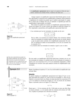 180 Capítulo 5 Amplificadores operacionales
Figura 5.8
Modelo del amplificador operacional
ideal.
Figura 5.9
Para el ejemplo 5.2.
Ejemplo 5.2
Un amplificador operacional ideal es aquel con ganancia infinita de lazo
abierto, resistencia de entrada infinita y resistencia de salida cero.
Aunque suponer un amplificador operacional ideal brinda apenas un aná-
lisis aproximado, la mayoría de los amplificadores modernos tienen ganancias
e impedancias de entrada tan grandes que el análisis aproximado es acepta-
ble. A menos que se indique otra cosa, en adelante se supondrá que todos los
amplificadores operacionales son ideales.
Para efectos de análisis de circuitos, el amplificador operacional ideal se
ilustra en la figura 5.8, la cual se deriva del modelo no ideal de la figura 5.4.
Dos importantes características del amplificador operacional ideal son:
1. Las corrientes por las dos terminales de entrada son de cero:
i1 ϭ 0, i2 ϭ 0 (5.5)
Esto se debe a la resistencia de entrada infinita. Una resistencia infinita
entre las terminales de entrada implica que ahí existe un circuito abierto
y que no puede entrar corriente en el amplificador operacional. En cam-
bio, la corriente de salida no necesariamente es de cero, de acuerdo con
la ecuación (5.1).
2. La tensión entre las terminales de entrada es igual a cero; es decir.
vd ϭ v2 Ϫ v1 ϭ 0 (5.6)
o sea
v1 ϭ v2 (5.7)
De este modo, un amplificador operacional ideal tiene corriente cero en sus
dos terminales de entrada y la tensión entre las dos terminales de entrada es
igual a cero. Las ecuaciones (5.5) y (5.7) son sumamente importantes y deben
considerarse los recursos clave para analizar circuitos de amplificadores ope-
racionales.
Repita el problema de práctica 5.1 con el uso del modelo de amplificador ope-
racional ideal.
Solución:
Se puede remplazar el amplificador operacional de la figura 5.7 por su mo-
delo equivalente de la figura 5.9, como se hizo en el ejemplo 5.1. Pero en rea-
lidad no es necesario hacer esto. Basta con tener presentes las ecuaciones (5.5)
y (5.7) al analizar el circuito de la figura 5.7. Así, el circuito de esta última
figura se presenta como en la figura 5.9. Nótese que
v2 ϭ vs (5.2.1)
Puesto que i1 ϭ 0, los resistores de 40 y 5 k⍀ están en serie; por ellos fluye
la misma corriente. v1 es la tensión entre los extremos del resistor de 5 k⍀.
Así, al aplicar el principio de la división de tensión,
(5.2.2)v1 ϭ
5
5 ϩ 40
vo ϭ
vo
9
Estas dos características pueden ex-
plotarse señalando que para cálculos
de tensión el puerto de entrada se
comporta como un cortocircuito y pa-
ra cálculos de corriente se comporta
como un circuito abierto.
i2 = 0
i1 = 0
v1
v2 v1
+
−
vovv
+
−
vdv
+
−
+
−
+
−
40 kΩ
20 kΩ
5 kΩ
vs
i1 = 0
i2 = 0
i0
+
−
v1
v2
O
+
−
+
−
vovv
 