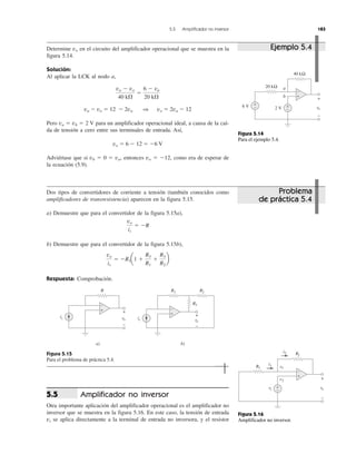 Determine vo en el circuito del amplificador operacional que se muestra en la
figura 5.14.
Solución:
Al aplicar la LCK al nodo a,
va Ϫ vo ϭ 12 Ϫ 2va ⇒ vo ϭ 2va Ϫ 12
Pero va ϭ vb ϭ 2 V para un amplificador operacional ideal, a causa de la caí-
da de tensión a cero entre sus terminales de entrada. Así,
vo ϭ 6 Ϫ 12 ϭ Ϫ6 V
Adviértase que si vb ϭ 0 ϭ va, entonces vo ϭ Ϫ12, como era de esperar de
la ecuación (5.9).
Dos tipos de convertidores de corriente a tensión (también conocidos como
amplificadores de transresistencia) aparecen en la figura 5.15.
a) Demuestre que para el convertidor de la figura 5.15a),
b) Demuestre que para el convertidor de la figura 5.15b),
Respuesta: Comprobación.
Figura 5.15
Para el problema de práctica 5.4.
Amplificador no inversor
Otra importante aplicación del amplificador operacional es el amplificador no
inversor que se muestra en la figura 5.16. En este caso, la tensión de entrada
vi se aplica directamente a la terminal de entrada no inversora, y el resistor
5.5
vo
is
ϭ ϪR1a1 ϩ
R3
R1
ϩ
R3
R2
b
vo
is
ϭ ϪR
va Ϫ vo
40 k⍀
ϭ
6 Ϫ va
20 k⍀
5.5 Amplificador no inversor 183
Problema
de práctica 5.4
Ejemplo 5.4
Figura 5.14
Para el ejemplo 5.4.
Figura 5.16
Amplificador no inversor.
20 kΩ
40 kΩ
6 V vovv
+
−
2 V +
−
+
−
a
b +
−
R1
RfR
vovv
+
−
v1
v2
viv +
−
i2
i1
+
−
R
is vovv
+
−
a)
+
−
R1
is
R2RR
vovv
+
−
b)
R3
+
−
 