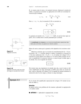 184 Capítulo 5 Amplificadores operacionales
R1 se conecta entre la tierra y la terminal inversora. Interesan la tensión de
salida y la ganancia en tensión. La aplicación de la LCK en la terminal in-
versora da por resultado
5.10
Pero v1 ϭ v2 ϭ vi. Así, la ecuación (5.10) se convierte en
o sea
(5.11)
La ganancia en tensión es Av ϭ vo/vi ϭ 1 ϭ Rf/R1, la cual no tiene signo ne-
gativo. Así, la salida tiene la misma polaridad que la entrada.
Un amplificador no inversor es un circuito de amplificador operacional dise-
ñado para suministrar una ganancia en tensión positiva.
Nótese de nueva cuenta que la ganancia sólo depende de los resistores exter-
nos.
Obsérvese asimismo que si el resistor de retroalimentación Rf ϭ 0 (cor-
tocircuito) o R1 ϭ ϱ (circuito abierto) o ambos, la ganancia se convierte en
1. En estas condiciones (Rf ϭ 0 y R1 ϭ ϱ), el circuito de la figura 5.16 se
convierte en el que aparece en la figura 5.17, el cual se llama seguidor de ten-
sión (o amplificador de ganancia unitaria), a causa de que la salida sigue a
la entrada. Así, en un seguidor de tensión
vo ϭ vi (5.12)
Tal circuito tiene una impedancia de entrada muy alta, y por lo tanto es útil
como amplificador de etapa intermedia (o buffer) para aislar un circuito de
otro, como se describe en la figura 5.18. El seguidor de tensión minimiza la
interacción entre las dos etapas y elimina la carga interetapas.
En el circuito del amplificador operacional de la figura 5.19 calcule la ten-
sión de salida vo.
Solución:
Se puede resolver este problema de dos maneras: aplicando la superposición
o el análisis nodal.
■ MÉTODO 1 Aplicando la superposición, se tiene
vo ϭ vo1 ϩ vo2
vo ϭ a1 ϩ
Rf
R1
b vi
Ϫvi
R1
ϭ
vi Ϫ vo
Rf
i1 ϭ i2 1
0 Ϫ v1
R1
ϭ
v1 Ϫ vo
Rf
Figura 5.17
Seguidor de tensión.
Figura 5.18
Seguidor de tensión usado para aislar
dos etapas en cascada de un circuito.
Ejemplo 5.5
vovv = vi
+
−
vi
+
−
+
−
+
−
vi
+
−
vovv
+
−
Primera
etapa
Segunda
etapa
 