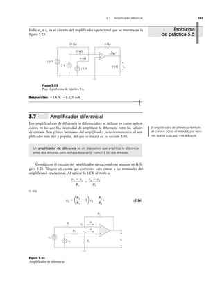 5.7 Amplificador diferencial 187
Halle vo e io en el circuito del amplificador operacional que se muestra en la
figura 5.23.
Figura 5.23
Para el problema de práctica 5.6.
Respuestas: Ϫ3.8 V, Ϫ1.425 mA.
Amplificador diferencial
Los amplificadores de diferencia (o diferenciales) se utilizan en varias aplica-
ciones en las que hay necesidad de amplificar la diferencia entre las señales
de entrada. Son primos hermanos del amplificador para instrumentos, el am-
plificador más útil y popular, del que se tratará en la sección 5.10.
Un amplificador de diferencia es un dispositivo que amplifica la diferencia
entre dos entradas pero rechaza toda señal común a las dos entradas.
Considérese el circuito del amplificador operacional que aparece en la fi-
gura 5.24. Téngase en cuenta que corrientes cero entran a las terminales del
amplificador operacional. Al aplicar la LCK al nodo a,
o sea
(5.16)
Figura 5.24
Amplificador de diferencia.
vo ϭ a
R2
R1
ϩ 1b va Ϫ
R2
R1
v1
v1 Ϫ va
R1
ϭ
va Ϫ vo
R2
5.7
El amplificador de diferencia también
se conoce como el restador, por razo-
nes que se indicarán más adelante.
Problema
de práctica 5.5
vovv
io
+
−
20 kΩ
10 kΩ
6 kΩ
8 kΩ
4 kΩ+
−
+
−
+
−
1.2 V
2 V
1.5 V
+
−
v1
v2
+
−
vovv
0
0
+
−
R1
R2
R3
R4
vavv
vb
+
−
+
−
 