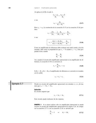 188 Capítulo 5 Amplificadores operacionales
Ejemplo 5.7
Al aplicar la LCK al nodo b,
o sea
(5.17)
Pero va ϭ vb. La sustitución de la ecuación (5.17) en la ecuación (5.16) pro-
duce
o sea
(5.18)
Como un amplificador de diferencia debe rechazar una señal común a las dos
entradas, debe tener la propiedad de que vo ϭ 0 cuando v1 ϭ v2. Esta pro-
piedad existe cuando
(5.19)
Así, cuando el circuito del amplificador operacional es un amplificador de di-
ferencia, la ecuación (5.18) se convierte en
(5.20)
Si R2 ϭ R1 y R3 ϭ R4, el amplificador de diferencia se convierte en restador,
con la salida
vo ϭ v2 Ϫ v1 (5.21)
Diseñe un circuito del amplificador operacional con entradas v1 y v2 de ma-
nera que vo ϭ Ϫ5v1 ϩ 3v2.
Solución:
El circuito requiere que
vo ϭ 3v2 Ϫ 3v1 (5.7.1)
Este circuito puede realizarse de dos maneras.
DISEÑO 1 Si se desea utilizar sólo un amplificador operacional se puede
recurrir al circuito del amplificador operacional de la figura 5.24. Al compa-
rar la ecuación (5.7.1) con la ecuación (5.18) se advierte que
(5.7.2)
R2
R1
ϭ 5 1 R2 ϭ 5R1
vo ϭ
R2
R1
(v2 Ϫ v1)
R1
R2
ϭ
R3
R4
vo ϭ
R2
R1
(1 ϩ R1͞R2)
(1 ϩ R3͞R4)
v2 Ϫ
R2
R1
v1
vo ϭ a
R2
R1
ϩ 1b
R4
R3 ϩ R4
v2 Ϫ
R2
R1
v1
vb ϭ
R4
R3 ϩ R4
v2
v2 Ϫ vb
R3
ϭ
vb Ϫ 0
R4
 