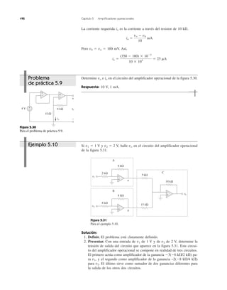 Si v1 ϭ 1 V y v2 ϭ 2 V, halle vo en el circuito del amplificador operacional
de la figura 5.31.
Figura 5.31
Para el ejemplo 5.10.
Solución:
1. Definir. El problema está claramente definido.
2. Presentar. Con una entrada de v1 de 1 V y de v2 de 2 V, determine la
tensión de salida del circuito que aparece en la figura 5.31. Este circui-
to del amplificador operacional se compone en realidad de tres circuitos.
El primero actúa como amplificador de la ganancia Ϫ3(Ϫ6 k⍀/2 k⍀) pa-
ra v1, y el segundo como amplificador de la ganancia –2(Ϫ8 k⍀/4 k⍀)
para v2. El último sirve como sumador de dos ganancias diferentes para
la salida de los otros dos circuitos.
192 Capítulo 5 Amplificadores operacionales
La corriente requerida io es la corriente a través del resistor de 10 k⍀.
Pero vb ϭ va ϭ 100 mV. Así,
Determine vo e io en el circuito del amplificador operacional de la figura 5.30.
Respuesta: 10 V, 1 mA.
io ϭ
(350 Ϫ 100) ϫ 10Ϫ3
10 ϫ 103
ϭ 25 mA
io ϭ
vo Ϫ vb
10
mA
Figura 5.30
Para el problema de práctica 5.9.
Problema
de práctica 5.9
Ejemplo 5.10
6 kΩ
4 kΩ
4 V vovv
+
−
+
−
io
+
−
+
−
+
−
+
−
+
−
A
B
C
5 kΩ
15 kΩ
v1
10 kΩ
2 kΩ
4 kΩ
8 kΩ
6 kΩ
v2
vovv
a
b
 