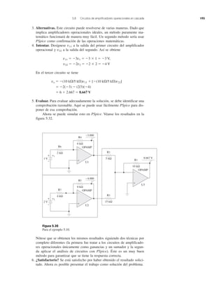 5.8 Circuitos de amplificadores operacionales en cascada 193
3. Alternativas. Este circuito puede resolverse de varias maneras. Dado que
implica amplificadores operacionales ideales, un método puramente ma-
temático funcionará de manera muy fácil. Un segundo método sería usar
PSpice como confirmación de las operaciones matemáticas.
4. Intentar. Desígnese v11 a la salida del primer circuito del amplificador
operacional y v22 a la salida del segundo. Así se obtiene
v11 ϭ Ϫ3v1 ϭ Ϫ3 ϫ 1 ϭ Ϫ3 V,
v22 ϭ Ϫ2v2 ϭ Ϫ2 ϫ 2 ϭ Ϫ4 V
En el tercer circuito se tiene
vo ϭ Ϫ(10 k⍀/5 k⍀)v11 ϩ [Ϫ(10 k⍀/5 k⍀)v22]
ϭ Ϫ2(Ϫ3) Ϫ (2/3)(Ϫ4)
ϭ 6 ϩ 2.667 ϭ 8.667 V
5. Evaluar. Para evaluar adecuadamente la solución, se debe identificar una
comprobación razonable. Aquí se puede usar fácilmente PSpice para dis-
poner de esa comprobación.
Ahora se puede simular esto en PSpice. Véanse los resultados en la
figura 5.32.
Figura 5.32
Para el ejemplo 5.10.
Nótese que se obtienen los mismos resultados siguiendo dos técnicas por
completo diferentes (la primera fue tratar a los circuitos de amplificado-
res operacionales únicamente como ganancias y un sumador y la segun-
da aplicar el análisis de circuitos con PSpice). Éste es un muy buen
método para garantizar que se tiene la respuesta correcta.
6. ¿Satisfactorio? Se está satisfecho por haber obtenido el resultado solici-
tado. Ahora es posible presentar el trabajo como solución del problema.
R6
2 kΩ
R4
6 kΩ
+
−
−3.000
−
1 V
v1
OPAMP
U1
R7
4 kΩ
R5
8 kΩ
+
−
−4.000
+
−
2 V
v2
OPAMP
U2
R1
10 kΩ
R2
5 kΩ
R3
15 kΩ
+
−
8.667 V
OPAMP
U3
 