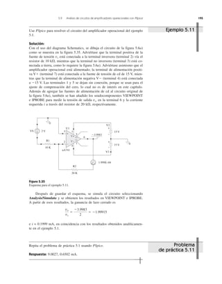 5.9 Análisis de circuitos de amplificadores operacionales con PSpice 195
Use PSpice para resolver el circuito del amplificador operacional del ejemplo
5.1.
Solución:
Con el uso del diagrama Schematics, se dibuja el circuito de la figura 5.6a)
como se muestra en la figura 5.35. Adviértase que la terminal positiva de la
fuente de tensión vs está conectada a la terminal inversora (terminal 2) vía el
resistor de 10 k⍀, mientras que la terminal no inversora (terminal 3) está co-
nectada a tierra, como lo requiere la figura 5.6a). Adviértase asimismo que el
amplificador operacional está alimentado; la terminal de alimentación positi-
va Vϩ (terminal 7) está conectada a la fuente de tensión de cd de 15 V, mien-
tras que la terminal de alimentación negativa VϪ (terminal 4) está conectada
a Ϫ15 V. Las terminales 1 y 5 se dejan sin conexión, porque se usan para el
ajuste de compensación del cero, lo cual no es de interés en este capítulo.
Además de agregar las fuentes de alimentación de cd al circuito original de
la figura 5.6a), también se han añadido los seudocomponentes VIEWPOINT
e IPROBE para medir la tensión de salida vo en la terminal 6 y la corriente
requerida i a través del resistor de 20 k⍀, respectivamente.
Figura 5.35
Esquema para el ejemplo 5.11.
Después de guardar el esquema, se simula el circuito seleccionando
Analysis/Simulate y se obtienen los resultados en VIEWPOINT e IPROBE.
A partir de esos resultados, la ganancia de lazo cerrado es
e i = 0.1999 mA, en coincidencia con los resultados obtenidos analíticamen-
te en el ejemplo 5.1.
Repita el problema de práctica 5.1 usando PSpice.
Respuesta: 9.0027, 0.6502 mA.
vo
vs
ϭ
Ϫ3.9983
2
ϭ Ϫ1.99915
Problema
de práctica 5.11
Ejemplo 5.11
+
−
uA741
2
3
U1
4
V+
V−
7
5
1
6052
051
+
−
+
−
+
−
20 K
R2
1.999E–04
V3
15 V 0
15 V
V2
10 K
R1
VS 2 V
0
Ϫ3.9983
 