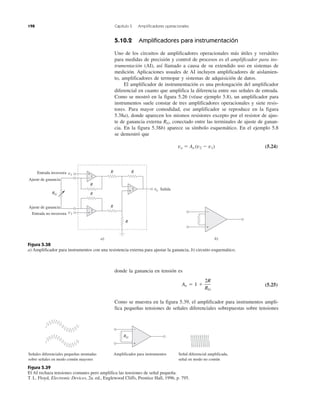 198 Capítulo 5 Amplificadores operacionales
Figura 5.38
a) Amplificador para instrumentos con una resistencia externa para ajustar la ganancia, b) circuito esquemático.
Figura 5.39
El AI rechaza tensiones comunes pero amplifica las tensiones de señal pequeña.
T. L. Floyd, Electronic Devices, 2a. ed., Englewood Cliffs, Prentice Hall, 1996, p. 795.
5.10.2 Amplificadores para instrumentación
Uno de los circuitos de amplificadores operacionales más útiles y versátiles
para medidas de precisión y control de procesos es el amplificador para ins-
trumentación (AI), así llamado a causa de su extendido uso en sistemas de
medición. Aplicaciones usuales de AI incluyen amplificadores de aislamien-
to, amplificadores de termopar y sistemas de adquisición de datos.
El amplificador de instrumentación es una prolongación del amplificador
diferencial en cuanto que amplifica la diferencia entre sus señales de entrada.
Como se mostró en la figura 5.26 (véase ejemplo 5.8), un amplificador para
instrumentos suele constar de tres amplificadores operacionales y siete resis-
tores. Para mayor comodidad, ese amplificador se reproduce en la figura
5.38a), donde aparecen los mismos resistores excepto por el resistor de ajus-
te de ganancia externa RG, conectado entre las terminales de ajuste de ganan-
cia. En la figura 5.38b) aparece su símbolo esquemático. En el ejemplo 5.8
se demostró que
vo ϭ Av (v2 Ϫ v1) (5.24)
donde la ganancia en tensión es
(5.25)
Como se muestra en la figura 5.39, el amplificador para instrumentos ampli-
fica pequeñas tensiones de señales diferenciales sobrepuestas sobre tensiones
Av ϭ 1 ϩ
2R
RG
+
−
+
−
+
−
1
2
3
R
R
R
R
R
R
RG
v1
v2
vo
Entrada inversora
Ajuste de ganancia
Ajuste de ganancia
Entrada no inversora
Salida
a) b)
+
−
+
−
RG
Señales diferenciales pequeñas montadas
sobre señales en modo común mayores
Amplificador para instrumentos Señal diferencial amplificada,
señal en modo no común
 