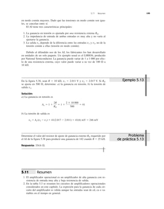 5.11 Resumen 199
en modo común mayores. Dado que las tensiones en modo común son igua-
les, se cancelan entre sí.
El AI tiene tres características principales:
1. La ganancia en tensión es ajustada por una resistencia externa RG.
2. La impedancia de entrada de ambas entradas es muy alta y no varía al
ajustarse la ganancia.
3. La salida vo depende de la diferencia entre las entradas v1 y v2, no de la
tensión común a ellas (tensión en modo común).
Debido al difundido uso de los AI, los fabricantes los han desarrollado
en unidades de un solo paquete. Un ejemplo usual es el LH0036, producido
por National Semiconductor. La ganancia puede variar de 1 a 1 000 por efec-
to de una resistencia externa, cuyo valor puede variar a su vez de 100 ⍀ a
10 k⍀.
En la figura 5.38, sean R ϭ 10 k⍀, v1 ϭ 2.011 V y v2 ϭ 2.017 V. Si RG
se ajusta en 500 ⍀, determine: a) la ganancia en tensión, b) la tensión de
salida vo.
Solución:
a) La ganancia en tensión es
b) La tensión de salida es
vo ϭ Av (v2 Ϫ v1) ϭ 41(2.017 Ϫ 2.011) ϭ 41(6) mV ϭ 246 mV
Determine el valor del resistor de ajuste de ganancia externo RG requerido por
el AI de la figura 5.38 para producir una ganancia de 142 cuando R ϭ 25 k⍀.
Respuesta: 354.6 ⍀.
Resumen
1. El amplificador operacional es un amplificador de alta ganancia con re-
sistencia de entrada muy alta y baja resistencia de salida.
2. En la tabla 5.3 se resumen los circuitos de amplificadores operacionales
considerados en este capítulo. La expresión para la ganancia de cada cir-
cuito del amplificador es válida aunque las entradas sean de cd, ca o va-
riables en el tiempo en general.
5.11
Av ϭ 1 ϩ
2R
RG
ϭ 1 ϩ
2 ϫ 10 000
500
ϭ 41
Ejemplo 5.13
Problema
de práctica 5.13
 