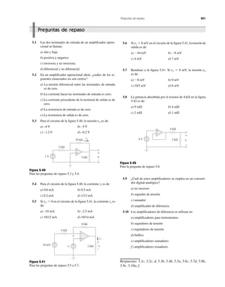 Preguntas de repaso 201
Preguntas de repaso
5.1 Las dos terminales de entrada de un amplificador opera-
cional se llaman:
a) alta y baja.
b) positiva y negativa.
c) inversora y no inversora.
d) diferencial y no diferencial.
5.2 En un amplificador operacional ideal, ¿cuáles de los si-
guientes enunciados no son ciertos?
a) La tensión diferencial entre las terminales de entrada
es de cero.
b) La corriente hacia las terminales de entrada es cero.
c) La corriente procedente de la terminal de salida es de
cero.
d) La resistencia de entrada es de cero.
e) La resistencia de salida es de cero.
5.3 Para el circuito de la figura 5.40, la tensión vo es de:
a) –6 V b) –5 V
c) –1.2 V d) –0.2 V
Figura 5.40
Para las preguntas de repaso 5.3 y 5.4.
5.4 Para el circuito de la figura 5.40, la corriente ix es de:
a) 0.6 mA b) 0.5 mA
c) 0.2 mA d) 1/12 mA
5.5 Si vo ϭ 0 en el circuito de la figura 5.41, la corriente io es
de:
a) –10 mA b) –2.5 mA
c) 10/12 mA d) 10/14 mA
Figura 5.41
Para las preguntas de repaso 5.5 a 5.7.
5.6 Si vs ϭ 8 mV en el circuito de la figura 5.41, la tensión de
salida es de:
a) Ϫ44 mV b) Ϫ8 mV
c) 4 mV d) 7 mV
5.7 Remítase a la figura 5.41. Si vs ϭ 8 mV, la tensión va
es de:
a) Ϫ8 mV b) 0 mV
c) 10/3 mV d) 8 mV
5.8 La potencia absorbida por el resistor de 4 k⍀ en la figura
5.42 es de:
a) 9 m⍀ b) 4 m⍀
c) 2 m⍀ d) 1 m⍀
Figura 5.42
Para la pregunta de repaso 5.8.
5.9 ¿Cuál de estos amplificadores se emplea en un converti-
dor digital-analógico?
a) no inversor
b) seguidor de tensión
c) sumador
d) amplificador de diferencia
5.10 Los amplificadores de diferencia se utilizan en:
a) amplificadores para instrumentos
b) seguidores de tensión
c) reguladores de tensión
d) buffers
e) amplificadores sumadores
f) amplificadores restadores
Respuestas: 5.1c, 5.2c, d, 5.3b, 5.4b, 5.5a, 5.6c, 5.7d, 5.8b,
5.9c, 5.10a, f.
+
−
+
−
2 kΩ
ixi
vovv1 V
10 kΩ
3 kΩ
+
−
+
−6 V 2 kΩ vovv
+
−
4 kΩ
−
+
+
−
+
− +
−
4 kΩ
io
vovv10 mV
8 kΩ
2 kΩ
+
−
vsv
a
 
