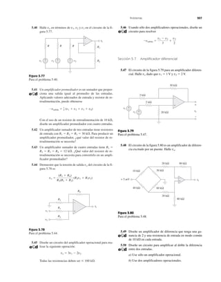 Problemas 207
5.40 Halle vo en términos de v1, v2 y v3 en el circuito de la fi-
gura 5.77.
Figura 5.77
Para el problema 5.40.
5.41 Un amplificador promediador es un sumador que propor-
ciona una salida igual al promedio de las entradas.
Aplicando valores adecuados de entrada y resistor de re-
troalimentación, puede obtenerse
Con el uso de un resistor de retroalimentación de 10 k⍀,
diseñe un amplificador promediador con cuatro entradas.
5.42 Un amplificador sumador de tres entradas tiene resistores
de entrada con R1 ϭ R2 ϭ R3 ϭ 30 k⍀. Para producir un
amplificador promediador, ¿qué valor del resistor de re-
troalimentación se necesita?
5.43 Un amplificador sumador de cuatro entradas tiene R1 ϭ
R2 ϭ R3 ϭ R4 ϭ 12 k⍀. ¿Qué valor del resistor de re-
troalimentación se necesita para convertirlo en un ampli-
ficador promediador?
5.44 Demuestre que la tensión de salida vo del circuito de la fi-
gura 5.78 es
Figura 5.78
Para el problema 5.44.
5.45 Diseñe un circuito del amplificador operacional para rea-
lizar la siguiente operación:
vo ϭ 3v1 Ϫ 2v2
Todas las resistencias deben ser Յ 100 k⍀.
vo ϭ
(R3 ϩ R4)
R3(R1 ϩ R2)
(R2v1 ϩ R1v2)
Ϫvsalida ϭ 1
4 (v1 ϩ v2 ϩ v3 ϩ v4)
5.46 Usando sólo dos amplificadores operacionales, diseñe un
circuito para resolver
Sección 5.7 Amplificador diferencial
5.47 El circuito de la figura 5.79 para un amplificador diferen-
cial. Halle vo dado que v1 ϭ 1 V y v2 ϭ 2 V.
Figura 5.79
Para el problema 5.47.
5.48 El circuito de la figura 5.80 es un amplificador de diferen-
cia excitado por un puente. Halle vo.
Figura 5.80
Para el problema 5.48.
5.49 Diseñe un amplificador de diferencia que tenga una ga-
nancia de 2 y una resistencia de entrada en modo común
de 10 k⍀ en cada entrada.
5.50 Diseñe un circuito para amplificar al doble la diferencia
entre dos entradas.
a) Use sólo un amplificador operacional.
b) Use dos amplificadores operacionales.
Ϫvsalida ϭ
v1 Ϫ v2
3
ϩ
v3
2
vovv
+
−
R R1
RR
R2v3
+
−v2
+
−v1
+
−
R4
R3
R1
R2
vovv
v1
v2
+
−
+
−
vovv
+
−
v2
+
−
v1
+
−
30 kΩ
2 kΩ
2 kΩ
20 kΩ
20 kΩ
80 kΩ20 kΩ
80 kΩ
vovv+ 5 mV
40 kΩ
10 kΩ
60 kΩ
30 kΩ
+
−
 