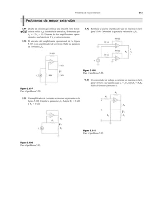 Problemas de mayor extensión 213
5.89 Diseñe un circuito que ofrezca una relación entre la ten-
sión de salida vo y la tensión de entrada vs de manera que
vo ϭ 12vs Ϫ 10. Dispone de dos amplificadores opera-
cionales, una batería de 6 V y varios resistores.
5.90 El circuito del amplificador operacional de la figura
5.107 es un amplificador de corriente. Halle su ganancia
en corriente io/is.
Figura 5.107
Para el problema 5.90.
5.91 Un amplificador de corriente no inversor se presenta en la
figura 5.108. Calcule la ganancia io/is. Adopte R1 ϭ 8 k⍀
y R2 ϭ 1 k⍀.
Figura 5.108
Para el problema 5.91.
5.92 Remítase al puente amplificador que se muestra en la fi-
gura 5.109. Determine la ganancia en tensión vo/vi.
Figura 5.109
Para el problema 5.92.
*5.93 Un convertidor de voltaje a corriente se muestra en la fi-
gura 5.110, lo cual significa que iL ϭ Av1 si R1R2 ϭ R3R4.
Halle el término constante A.
Figura 5.110
Para el problema 5.93.
Problemas de mayor extensión
+
−
20 kΩ
4 kΩ
5 kΩ 2 kΩis
io
+
−
R1
R2
R2
is
io
+
−
60 kΩ
vi
vovvRL
+
−
+
−
+
−
50 kΩ
20 kΩ
30 kΩ
+
−
R3
R1
iL
R2
vi
RL
R4
+
−
 