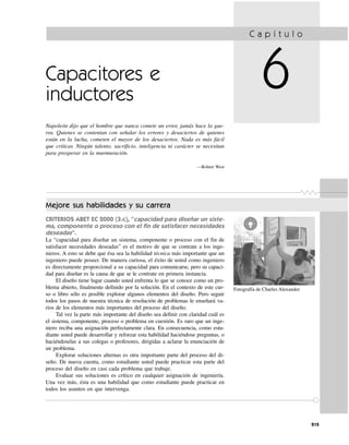 Fotografía de Charles Alexander.
Capacitores e
inductores
Napoleón dijo que el hombre que nunca comete un error, jamás hace la gue-
rra. Quienes se contentan con señalar los errores y desaciertos de quienes
están en la lucha, cometen el mayor de los desaciertos. Nada es más fácil
que criticar. Ningún talento, sacrificio, inteligencia ni carácter se necesitan
para prosperar en la murmuración.
—Robert West
C a p í t u l o
6
215
Mejore sus habilidades y su carrera
CRITERIOS ABET EC 2000 (3.c), “capacidad para diseñar un siste-
ma, componente o proceso con el fin de satisfacer necesidades
deseadas”.
La “capacidad para diseñar un sistema, componente o proceso con el fin de
satisfacer necesidades deseadas” es el motivo de que se contrate a los inge-
nieros. A esto se debe que ésa sea la habilidad técnica más importante que un
ingeniero puede poseer. De manera curiosa, el éxito de usted como ingeniero
es directamente proporcional a su capacidad para comunicarse, pero su capaci-
dad para diseñar es la causa de que se le contrate en primera instancia.
El diseño tiene lugar cuando usted enfrenta lo que se conoce como un pro-
blema abierto, finalmente definido por la solución. En el contexto de este cur-
so o libro sólo es posible explorar algunos elementos del diseño. Pero seguir
todos los pasos de nuestra técnica de resolución de problemas le enseñará va-
rios de los elementos más importantes del proceso del diseño.
Tal vez la parte más importante del diseño sea definir con claridad cuál es
el sistema, componente, proceso o problema en cuestión. Es raro que un inge-
niero reciba una asignación perfectamente clara. En consecuencia, como estu-
diante usted puede desarrollar y reforzar esta habilidad haciéndose preguntas, o
haciéndoselas a sus colegas o profesores, dirigidas a aclarar la enunciación de
un problema.
Explorar soluciones alternas es otra importante parte del proceso del di-
seño. De nueva cuenta, como estudiante usted puede practicar esta parte del
proceso del diseño en casi cada problema que trabaje.
Evaluar sus soluciones es crítico en cualquier asignación de ingeniería.
Una vez más, ésta es una habilidad que como estudiante puede practicar en
todos los asuntos en que intervenga.
 