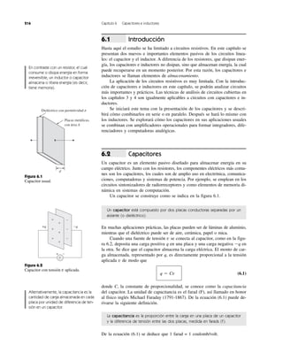 216 Capítulo 6 Capacitores e inductores
Introducción
Hasta aquí el estudio se ha limitado a circuitos resistivos. En este capítulo se
presentan dos nuevos e importantes elementos pasivos de los circuitos linea-
les: el capacitor y el inductor. A diferencia de los resistores, que disipan ener-
gía, los capacitores e inductores no disipan, sino que almacenan energía, la cual
puede recuperarse en un momento posterior. Por esta razón, los capacitores e
inductores se llaman elementos de almacenamiento.
La aplicación de los circuitos resistivos es muy limitada. Con la introduc-
ción de capacitores e inductores en este capítulo, se podrán analizar circuitos
más importantes y prácticos. Las técnicas de análisis de circuitos cubiertas en
los capítulos 3 y 4 son igualmente aplicables a circuitos con capacitores e in-
ductores.
Se iniciará este tema con la presentación de los capacitores y se descri-
birá cómo combinarlos en serie o en paralelo. Después se hará lo mismo con
los inductores. Se explorará cómo los capacitores en sus aplicaciones usuales
se combinan con amplificadores operacionales para formar integradores, dife-
renciadores y computadoras analógicas.
Capacitores
Un capacitor es un elemento pasivo diseñado para almacenar energía en su
campo eléctrico. Junto con los resistores, los componentes eléctricos más comu-
nes son los capacitores, los cuales son de amplio uso en electrónica, comunica-
ciones, computadoras y sistemas de potencia. Por ejemplo, se emplean en los
circuitos sintonizadores de radiorreceptores y como elementos de memoria di-
námica en sistemas de computación.
Un capacitor se construye como se indica en la figura 6.1.
6.2
6.1
Un capacitor está compuesto por dos placas conductoras separadas por un
aislante (o dieléctrico).
En muchas aplicaciones prácticas, las placas pueden ser de láminas de aluminio,
mientras que el dieléctrico puede ser de aire, cerámica, papel o mica.
Cuando una fuente de tensión v se conecta al capacitor, como en la figu-
ra 6.2, deposita una carga positiva q en una placa y una carga negativa Ϫq en
la otra. Se dice que el capacitor almacena la carga eléctrica. El monto de car-
ga almacenada, representado por q, es directamente proporcional a la tensión
aplicada v de modo que
q ϭ Cv (6.1)
donde C, la constante de proporcionalidad, se conoce como la capacitancia
del capacitor. La unidad de capacitancia es el farad (F), así llamado en honor
al físico inglés Michael Faraday (1791-1867). De la ecuación (6.1) puede de-
rivarse la siguiente definición.
La capacitancia es la proporción entre la carga en una placa de un capacitor
y la diferencia de tensión entre las dos placas, medida en farads (F).
De la ecuación (6.1) se deduce que 1 farad = 1 coulomb/volt.
En contraste con un resistor, el cual
consume o disipa energía en forma
irreversible, un inductor o capacitor
almacena o libera energía (es decir,
tiene memoria).
Placas metálicas,
con área A
d
Dieléctrico con permitividad ␧
Figura 6.1
Capacitor usual.
−
−
−
−q+q
+
+
+
+
+
+
−+
v
Figura 6.2
Capacitor con tensión v aplicada.
Alternativamente, la capacitancia es la
cantidad de carga almacenada en cada
placa por unidad de diferencia de ten-
sión en un capacitor.
 