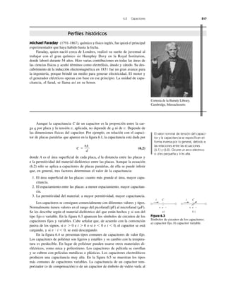 6.2 Capacitores 217
Perfiles históricos
Cortesía de la Burndy Library,
Cambridge, Massachusetts
Michael Faraday (1791-1867), químico y físico inglés, fue quizá el principal
experimentador que haya habido hasta la fecha.
Faraday, quien nació cerca de Londres, realizó su sueño de juventud al
trabajar con el gran químico sir Humphry Davy en la Royal Institution,
donde laboró durante 54 años. Hizo varias contribuciones en todas las áreas de
las ciencias físicas y acuñó términos como electrólisis, ánodo y cátodo. Su des-
cubrimiento de la inducción electromagnética en 1831 fue un gran avance para
la ingeniería, porque brindó un medio para generar electricidad. El motor y
el generador eléctricos operan con base en ese principio. La unidad de capa-
citancia, el farad, se llama así en su honor.
Aunque la capacitancia C de un capacitor es la proporción entre la car-
ga q por placa y la tensión v, aplicada, no depende de q ni de v. Depende de
las dimensiones físicas del capacitor. Por ejemplo, en relación con el capaci-
tor de placas paralelas que aparece en la figura 6.1, la capacitancia está dada por
C ϭ (6.2)
donde A es el área superficial de cada placa, d la distancia entre las placas y
⑀ la permitividad del material dieléctrico entre las placas. Aunque la ecuación
(6.2) sólo se aplica a capacitores de placas paralelas, de ella se puede inferir
que, en general, tres factores determinan el valor de la capacitancia:
1. El área superficial de las placas: cuanto más grande el área, mayor capa-
citancia.
2. El espaciamiento entre las placas: a menor espaciamiento, mayor capacitan-
cia.
3. La permitividad del material: a mayor permitividad, mayor capacitancia.
Los capacitores se consiguen comercialmente con diferentes valores y tipos.
Normalmente tienen valores en el rango del picofarad (pF) al microfarad (␮F).
Se les describe según el material dieléctrico del que están hechos y si son del
tipo fijo o variable. En la figura 6.3 aparecen los símbolos de circuitos de los
capacitores fijos y variables. Cabe señalar que, de acuerdo con la convención
pasiva de los signos, si v Ͼ 0 e i Ͼ 0 o si v Ͻ 0 e i Ͻ 0, el capacitor se está
cargando, y si v и i Ͻ 0, se está descargando.
En la figura 6.4 se presentan tipos comunes de capacitores de valor fijo.
Los capacitores de poliéster son ligeros y estables y su cambio con la tempera-
tura es predecible. En lugar de poliéster pueden usarse otros materiales di-
eléctricos, como mica y poliestireno. Los capacitores de película se enrollan
y se cubren con películas metálicas o plásticas. Los capacitores electrolíticos
producen una capacitancia muy alta. En la figura 6.5 se muestran los tipos
más comunes de capacitores variables. La capacitancia de un capacitor tem-
porizador (o de compensación) o de un capacitor de émbolo de vidrio varía al
⑀A
d
El valor nominal de tensión del capaci-
tor y la capacitancia se especifican en
forma inversa por lo general, debido a
las relaciones entre las ecuaciones
(6.1) y (6.2). Ocurre un arco eléctrico
si d es pequeña y V es alta.
Figura 6.3
Símbolos de circuitos de los capacitores:
a) capacitor fijo, b) capacitor variable.
i iC
v+ −
C
v+ −
a) b )
 