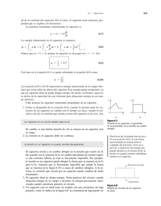 6.2 Capacitores 219
da de la corriente del capacitor. Por lo tanto, el capacitor tiene memoria, pro-
piedad que se explota con frecuencia.
La potencia instantánea suministrada al capacitor es
p ϭ vi ϭ Cv (6.7)
La energía almacenada en el capacitor es entonces
(6.8)
Nótese que v(Ϫϱ) ϭ 0, porque el capacitor se descargó en t ϭ Ϫϱ. Así,
w ϭ ϭ Cv2
(6.9)
Con base en la ecuación (6.1) se puede reformular la ecuación (6.9) como
w ϭ (6.10)
La ecuación (6.9) o (6.10) representa la energía almacenada en el campo eléc-
trico que existe entre las placas del capacitor. Esta energía puede recuperarse, ya
que un capacitor ideal no puede disipar energía. De hecho, el término capacitor
se deriva de la capacidad de este elemento para almacenar energía en un cam-
po eléctrico.
Cabe destacar las siguientes importantes propiedades de un capacitor:
1. Como se desprende de la ecuación (6.4), cuando la tensión entre los ex-
tremos de un capacitor no cambia con el tiempo (es decir, cuando la ten-
sión es de cd), la corriente que circula a través del capacitor es de cero. Así,
q2
2C
1
2
w ϭ Ύ
t
Ϫϱ
p dt ϭ C Ύ
t
Ϫϱ
v
dv
dt
dt ϭ C Ύ
t
Ϫϱ
v dv ϭ
1
2
Cv2
`
t
tϭϪϱ
dv
dt
Un capacitor es un circuito abierto para la cd.
En cambio, si una batería (tensión de cd) se conecta en un capacitor, éste
se carga.
2. La tensión en el capacitor debe ser continua.
La tensión en un capacitor no puede cambiar abruptamente.
El capacitor resiste a un cambio abrupto en la tensión que ocurre en él.
De acuerdo con la ecuación (6.4), un cambio discontinuo de tensión requie-
re una corriente infinita, lo cual es físicamente imposible. Por ejemplo,
la tensión en un capacitor puede adoptar la forma que se muestra en la fi-
gura 6.7a), mientras que es físicamente imposible que adopte la forma
que se muestra en la figura 6.7b) a causa de cambios abruptos. A la in-
versa, la corriente que circula por un capacitor puede cambiar de modo
instantáneo.
3. El capacitor ideal no disipa energía. Toma potencia del circuito cuando
almacena energía en su campo y devuelve la energía previamente alma-
cenada cuando suministra potencia al circuito.
4. Un capacitor real no ideal tiene un modelo con una resistencia de fuga
paralelo, como se indica en la figura 6.8. La resistencia de fuga puede ser
v
t
a)
v
t
b)
Figura 6.7
Tensión en un capacitor: a) permitida,
b) no permisible; no es posible un cambio
abrupto.
Otra forma de considerar esto es recu-
rrir a la ecuación (6.9), la cual indica
que la energía es proporcional al
cuadrado de la tensión. Como la in-
yección o extracción de energía sólo
puede hacerse en un tiempo finito, la
tensión no puede cambiar instantánea-
mente en un capacitor.
Resistencia de fuga
Capacitancia
Figura 6.8
Modelo de circuitos de un capacitor
no ideal.
 