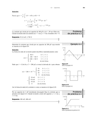 6.2 Capacitores 221
Solución:
Puesto que y
ϭ
3 ϫ 103
Ϫ3 000
eϪ3 000t
`
0
t
ϭ (1 Ϫ eϪ3 000t
) V
v ϭ
1
2 ϫ 10Ϫ6 Ύ
t
0
6eϪ3 000t
dt ؒ 10Ϫ3
v(0) ϭ 0v ϭ
1
C Ύ
t
0
i dt ϩ v(0)
La corriente que circula por un capacitor de 100 ␮F es i(t) ϭ 50 sen 120␲t mA.
Calcule la tensión entre sus extremos en t ϭ 1 ms y t ϭ 5 ms. Considere v(0) ϭ 0.
Respuesta: 93.14 mV, 1.736 V.
Determine la corriente que circula por un capacitor de 200 ␮F cuya tensión
se muestra en la figura 6.9.
Solución:
La forma de onda de la tensión puede describirse matemáticamente como
Dado que i ϭ Cdv/dt y C ϭ 200 ␮F, se toma la derivada de v para obtener
Así, la forma de onda de la corriente es como se muestra en la figura 6.10.
ϭ d
10 mA 0 6 t 6 1
Ϫ10 mA 1 6 t 6 3
10 mA 3 6 t 6 4
0 de otra forma
i(t) ϭ 200 ϫ 10Ϫ6
ϫ d
50 0 6 t 6 1
Ϫ50 1 6 t 6 3
50 3 6 t 6 4
0 de otra forma
v(t) ϭ d
50t V 0 6 t 6 1
100 Ϫ 50t V 1 6 t 6 3
Ϫ200 ϩ 50t V 3 6 t 6 4
0 de otra forma
Por un capacitor de 1 mF inicialmente descargado fluye la corriente que se
presenta en la figura 6.11. Calcule la tensión a través del capacitor a t = 2 ms y
t = 5 ms.
Respuesta: 100 mV, 400 mV.
v(t)
0
4321
50
−50
t
Figura 6.9
Para el ejemplo 6.4.
i (mA)
0
4321
10
−10
t
Figura 6.10
Para el ejemplo 6.4.
i (mA)
0
642
100
t (ms)
Figura 6.11
Para el problema de práctica 6.4.
Problema
de práctica 6.3
Problema
de práctica 6.4
Ejemplo 6.4
 