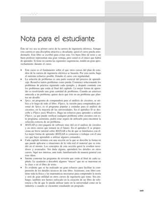xxiii
Nota para el estudiante
Éste tal vez sea su primer curso de la carrera de ingeniería eléctrica. Aunque
esta carrera es una disciplina atractiva y desafiante, quizá el curso pueda ame-
drentarlo. Este libro se escribió para evitar esto. Un buen libro de texto y un
buen profesor representan una gran ventaja, pero usted es el único que habrá
de aprender. Si tiene en cuenta las siguientes sugerencias, tendrá un gran apro-
vechamiento durante el curso.
• Este curso es el fundamento sobre el que otros cursos del plan de estu-
dios de la carrera de ingeniería eléctrica se basarán. Por esta razón, haga
el máximo esfuerzo posible. Estudie el curso con regularidad.
• La solución de problemas es una parte esencial del proceso de aprendi-
zaje. Resuelva tantos problemas como pueda. Comience solucionando los
problemas de práctica siguiendo cada ejemplo, y después continúe con
los problemas que están al final del capítulo. La mejor forma de apren-
der es resolviendo una gran cantidad de problemas. Cuando un asterisco
anteceda a un problema, quiere decir que éste en un problema que plan-
tea un desafío.
• Spice, un programa de computadora para el análisis de circuitos, se uti-
liza a lo largo de todo el libro. PSpice, la versión para computadora per-
sonal de Spice, es el programa popular y estándar para el análisis de
circuitos, en la mayoría de las universidades. En el apéndice D se des-
cribe a PSpice para Windows. Haga un esfuerzo para aprender a utilizar
PSpice, ya que puede verificar cualquier problema sobre circuitos con es-
te programa; asimismo, podrá estar seguro de utilizarlo para encontrar la
solución correcta de un problema.
• MATLAB es otro paquete de software muy útil en el análisis de circuitos
y en otros cursos que tomará en el futuro. En el apéndice E se propor-
ciona un breve tutorial sobre MATLAB a fin de que se familiarice con él.
La mejor forma de aprender MATLAB es comenzar a trabajar con él una
vez que haya aprendido a utilizar algunos comandos.
• Cada capítulo termina con una sección en la que se describe la forma en
que puede aplicarse a situaciones de la vida real el material que se estu-
dió en el mismo. Los conceptos de esta sección quizá le resulten nove-
dosos y avanzados. Sin duda alguna, aprenderá los detalles en otros
cursos. Aquí nos interesa, ante todo, familiarizarlo de manera general con
esas ideas.
• Intente contestar las preguntas de revisión que están al final de cada ca-
pítulo. Le ayudarán a descubrir algunos “trucos” que no se muestran en
la clase o en el libro de texto.
• Es evidente que se ha realizado un gran esfuerzo para facilitar la com-
prensión de los detalles técnicos de este libro. Asimismo, este libro con-
tiene toda la física y las matemáticas necesarias para comprender la teoría
y será de gran utilidad en otros cursos de ingeniería que tome. Sin em-
bargo, también nos hemos enfocado en la creación de un libro de refe-
rencia a fin de que lo pueda utilizar tanto en la universidad como en la
industria o cuando se encuentre estudiando un posgrado.
 
