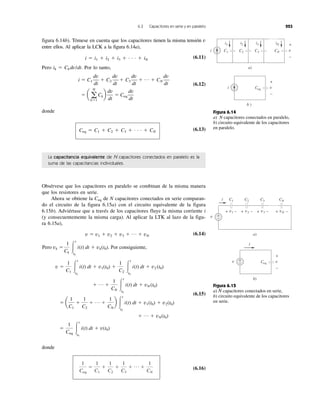 6.3 Capacitores en serie y en paralelo 223
figura 6.14b). Tómese en cuenta que los capacitores tienen la misma tensión v
entre ellos. Al aplicar la LCK a la figura 6.14a),
i ϭ i1 ϩ i2 ϩ i3 ϩ . . . ϩ iN
(6.11)
Pero ik ϭ Ck dv/dt. Por lo tanto,
(6.12)
donde
Ceq ϭ C1 ϩ C2 ϩ C3 ϩ . . . ϩ CN
(6.13)
ϭ a a
N
kϭ1
Ckb
dv
dt
ϭ Ceq
dv
dt
i ϭ C1
dv
dt
ϩ C2
dv
dt
ϩ C3
dv
dt
ϩ p ϩ CN
dv
dt
La capacitancia equivalente de N capacitores conectados en paralelo es la
suma de las capacitancias individuales.
Obsérvese que los capacitores en paralelo se combinan de la misma manera
que los resistores en serie.
Ahora se obtiene la Ceq de N capacitores conectados en serie comparan-
do el circuito de la figura 6.15a) con el circuito equivalente de la figura
6.15b). Adviértase que a través de los capacitores fluye la misma corriente i
(y consecuentemente la misma carga). Al aplicar la LTK al lazo de la figu-
ra 6.15a),
(6.14)
(6.15)
donde
(6.16)
1
Ceq
ϭ
1
C1
ϩ
1
C2
ϩ
1
C3
ϩ p ϩ
1
CN
i C1
a)
i1
C2 C3 CN
iN
v
+
−
i
b )
Ceq v
+
−
i2 i3
Figura 6.14
a) N capacitores conectados en paralelo,
b) circuito equivalente de los capacitores
en paralelo.
v
C1
a)
C2 C3 CN
v1 v2 v3 vN
+
−
i
+ −+ −+ − + −
v
b)
Ceq v+
−
i
+
−
Figura 6.15
a) N capacitores conectados en serie,
b) circuito equivalente de los capacitores
en serie.
Pero
ϭ
1
Ceq
Ύ
t
t0
i(t) dt ϩ v(t0)
ϩ p ϩ vN(t0)
ϭ a
1
C1
ϩ
1
C2
ϩ p ϩ
1
CN
b Ύ
t
t0
i(t) dt ϩ v1(t0) ϩ v2(t0)
ϩ p ϩ
1
CN
Ύ
t
t0
i(t) dt ϩ vN (t0)
v ϭ
1
C1
Ύ
t
t0
i(t) dt ϩ v1(t0) ϩ
1
C2
Ύ
t
t0
i(t) dt ϩ v2 (t0)
vk ϭ
1
Ck
Ύ
t
t0
i(t) dt ϩ vk(t0). Por consiguiente,
v ϭ v1 ϩ v2 ϩ v3 ϩ p ϩ vN
 
