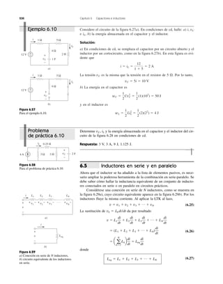230 Capítulo 6 Capacitores e inductores
Considere el circuito de la figura 6.27a). En condiciones de cd, halle: a) i, vC
e iL, b) la energía almacenada en el capacitor y el inductor.
Solución:
a) En condiciones de cd, se remplaza el capacitor por un circuito abierto y el
inductor por un cortocircuito, como en la figura 6.27b). En esta figura es evi-
dente que
La tensión vC es la misma que la tensión en el resistor de 5 ⍀. Por lo tanto,
b) La energía en el capacitor es
y en el inductor es
wL ϭ
1
2
LiL
2
ϭ
1
2
(2)(22
) ϭ 4 J
wC ϭ
1
2
CvC
2
ϭ
1
2
(1)(102
) ϭ 50 J
vC ϭ 5i ϭ 10 V
i ϭ iL ϭ
12
1 ϩ 5
ϭ 2 A
12 V
1 F
+
−
4 Ω
5 Ω1 Ω
2 H
i
iL
vC
+
−
a)
vC
+
−
12 V +
−
4 Ω
5 Ω1 Ωi
iL
b)
Figura 6.27
Para el ejemplo 6.10.
4 A 2 F3 Ω 1 Ω
0.25 HiL
vC
+
−
Figura 6.28
Para el problema de práctica 6.10.
L1
a)
L2 L3 LNi
v
+
−
b)
Leq
i
v
+
−
+ −v1
+ −v2
+ −v3
+ −vN
. . .
Figura 6.29
a) Conexión en serie de N inductores,
b) circuito equivalente de los inductores
en serie.
Ejemplo 6.10
Problema
de práctica 6.10
Determine vC, iL y la energía almacenada en el capacitor y el inductor del cir-
cuito de la figura 6.28 en condiciones de cd.
Respuesta: 3 V, 3 A, 9 J, 1.125 J.
Inductores en serie y en paralelo
Ahora que el inductor se ha añadido a la lista de elementos pasivos, es nece-
sario ampliar la poderosa herramienta de la combinación en serie-paralelo. Se
debe saber cómo hallar la inductancia equivalente de un conjunto de inducto-
res conectados en serie o en paralelo en circuitos prácticos.
Considérese una conexión en serie de N inductores, como se muestra en
la figura 6.29a), cuyo circuito equivalente aparece en la figura 6.29b). Por los
inductores fluye la misma corriente. Al aplicar la LTK al lazo,
(6.25)
La sustitución de vk ϭ Lk di/dt da por resultado
(6.26)
donde
Leq ϭ L1 ϩ L2 ϩ L3 ϩ … ϩ LN
(6.27)
ϭ a a
N
kϭ1
Lkb
di
dt
ϭ Leq
di
dt
ϭ (L1 ϩ L2 ϩ L3 ϩ p ϩ LN)
di
dt
v ϭ L1
di
dt
ϩ L2
di
dt
ϩ L3
di
dt
ϩ p ϩ LN
di
dt
v ϭ v1 ϩ v2 ϩ v3 ϩ p ϩ vN
6.5
 