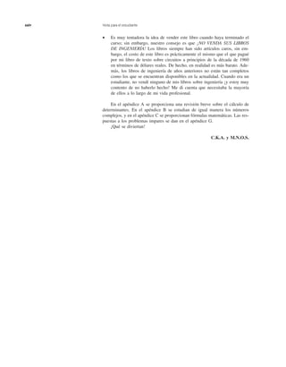 xxiv Nota para el estudiante
• Es muy tentadora la idea de vender este libro cuando haya terminado el
curso; sin embargo, nuestro consejo es que ¡NO VENDA SUS LIBROS
DE INGENIERÍA! Los libros siempre han sido artículos caros, sin em-
bargo, el costo de este libro es prácticamente el mismo que el que pagué
por mi libro de texto sobre circuitos a principios de la década de 1960
en términos de dólares reales. De hecho, en realidad es más barato. Ade-
más, los libros de ingeniería de años anteriores no están tan completos
como los que se encuentran disponibles en la actualidad. Cuando era un
estudiante, no vendí ninguno de mis libros sobre ingeniería ¡y estoy muy
contento de no haberlo hecho! Me di cuenta que necesitaba la mayoría
de ellos a lo largo de mi vida profesional.
En el apéndice A se proporciona una revisión breve sobre el cálculo de
determinantes. En el apéndice B se estudian de igual manera los números
complejos, y en el apéndice C se proporcionan fórmulas matemáticas. Las res-
puestas a los problemas impares se dan en el apéndice G.
¡Qué se diviertan!
C.K.A. y M.N.O.S.
 