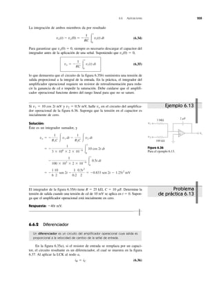 6.6 Aplicaciones 235
La integración de ambos miembros da por resultado
(6.34)
Para garantizar que vo(0) ϭ 0, siempre es necesario descargar el capacitor del
integrador antes de la aplicación de una señal. Suponiendo que vo(0) ϭ 0,
(6.35)
lo que demuestra que el circuito de la figura 6.35b) suministra una tensión de
salida proporcional a la integral de la entrada. En la práctica, el integrador del
amplificador operacional requiere un resistor de retroalimentación para redu-
cir la ganancia de cd e impedir la saturación. Debe cuidarse que el amplifi-
cador operacional funcione dentro del rango lineal para que no se sature.
vo ϭ Ϫ
1
RC Ύ
t
0
vi(t) dt
vo(t) Ϫ vo(0) ϭ Ϫ
1
RC Ύ
t
0
vi(t) dt
Si v1 ϭ 10 cos 2t mV y v2 ϭ 0.5t mV, halle vo en el circuito del amplifica-
dor operacional de la figura 6.36. Suponga que la tensión en el capacitor es
inicialmente de cero.
Solución:
Éste es un integrador sumador, y
ϭ Ϫ
1
6
10
2
sen 2t Ϫ
1
0.2
0.5t2
2
ϭ Ϫ0.833 sen 2t Ϫ 1.25t2
mV
Ϫ
1
100 ϫ 103
ϫ 2 ϫ 10Ϫ6 Ύ
t
0
0.5t dt
ϭ Ϫ
1
3 ϫ 106
ϫ 2 ϫ 10Ϫ6 Ύ
t
0
10 cos 2t dt
vo ϭ Ϫ
1
R1C Ύ v1 dt Ϫ
1
R2C Ύ v2 dt
El integrador de la figura 6.35b) tiene R ϭ 25 k⍀, C ϭ 10 ␮F. Determine la
tensión de salida cuando una tensión de cd de 10 mV se aplica en t ϭ 0. Supon-
ga que el amplificador operacional está inicialmente en cero.
Respuesta: Ϫ40t mV.
6.6.2 Diferenciador
Un diferenciador es un circuito del amplificador operacional cuya salida es
proporcional a la velocidad de cambio de la señal de entrada.
En la figura 6.35a), si el resistor de entrada se remplaza por un capaci-
tor, el circuito resultante es un diferenciador, el cual se muestra en la figura
6.37. Al aplicar la LCK al nodo a,
iR ϭ iC (6.36)
vo
v1
v2
2 ␮F
3 MΩ
100 kΩ
+
−
Figura 6.36
Para el ejemplo 6.13.
Ejemplo 6.13
Problema
de práctica 6.13
 