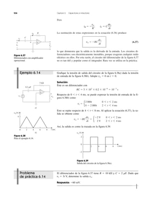 236 Capítulo 6 Capacitores e inductores
Pero
La sustitución de estas expresiones en la ecuación (6.36) produce
(6.37)
lo que demuestra que la salida es la derivada de la entrada. Los circuitos di-
ferenciadores son electrónicamente inestables, porque exageran cualquier ruido
eléctrico en ellos. Por esta razón, el circuito del diferenciador de la figura 6.37
no es tan útil y popular como el integrador. Rara vez se utiliza en la práctica.
vo ϭ ϪRC
dvi
dt
iR ϭ Ϫ
vo
R
, iC ϭ C
dvi
dt
Grafique la tensión de salida del circuito de la figura 6.38a) dada la tensión
de entrada de la figura 6.38b). Adopte vo ϭ 0 en t ϭ 0.
Solución:
Éste es un diferenciador con
Respecto de 0 Ͻ t Ͻ 4 ms, se puede expresar la tensión de entrada de la fi-
gura 6.38b) como
Esto se repite respecto de 4 Ͻ t Ͻ 8 ms. Al aplicar la ecuación (6.37), la sa-
lida se obtiene como
Así, la salida es como la trazada en la figura 6.39.
vo ϭ ϪRC
dvi
dt
ϭ e
Ϫ2 V 0 6 t 6 2 ms
2 V 2 6 t 6 4 ms
vi ϭ e
2 000t 0 6 t 6 2 ms
8 Ϫ 2 000t 2 6 t 6 4 ms
RC ϭ 5 ϫ 103
ϫ 0.2 ϫ 10Ϫ6
ϭ 10Ϫ3
s
El diferenciador de la figura 6.37 tiene R ϭ 10 k⍀ y C ϭ 2 ␮F. Dado que
vi ϭ 3t V, determine la salida vo.
Respuesta: Ϫ60 mV.
R
a
CiC
iR
vi
+
−
vo
+
−
+
−
Figura 6.37
Diferenciador con amplificador
operacional.
vo
vi
+
−
a)
+
−
0.2 ␮F
5 kΩ
+
−
b)
vo(V)
86420
4
t (ms)
Figura 6.38
Para el ejemplo 6.14.
vo (V)
8642
2
0
−2
t (ms)
Figura 6.39
Salida del circuito de la figura 6.38a).
Ejemplo 6.14
Problema
de práctica 6.14
 