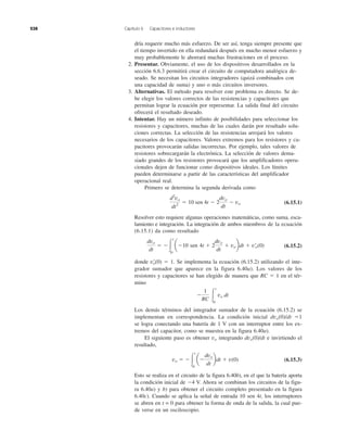 238 Capítulo 6 Capacitores e inductores
dría requerir mucho más esfuerzo. De ser así, tenga siempre presente que
el tiempo invertido en ella redundará después en mucho menor esfuerzo y
muy probablemente le ahorrará muchas frustraciones en el proceso.
2. Presentar. Obviamente, el uso de los dispositivos desarrollados en la
sección 6.6.3 permitirá crear el circuito de computadora analógica de-
seado. Se necesitan los circuitos integradores (quizá combinados con
una capacidad de suma) y uno o más circuitos inversores.
3. Alternativas. El método para resolver este problema es directo. Se de-
be elegir los valores correctos de las resistencias y capacitores que
permitan lograr la ecuación por representar. La salida final del circuito
ofrecerá el resultado deseado.
4. Intentar. Hay un número infinito de posibilidades para seleccionar los
resistores y capacitores, muchas de las cuales darán por resultado solu-
ciones correctas. La selección de las resistencias arrojará los valores
necesarios de los capacitores. Valores extremos para los resistores y ca-
pacitores provocarán salidas incorrectas. Por ejemplo, tales valores de
resistores sobrecargarán la electrónica. La selección de valores dema-
siado grandes de los resistores provocará que los amplificadores opera-
cionales dejen de funcionar como dispositivos ideales. Los límites
pueden determinarse a partir de las características del amplificador
operacional real.
Primero se determina la segunda derivada como
(6.15.1)
Resolver esto requiere algunas operaciones matemáticas, como suma, esca-
lamiento e integración. La integración de ambos miembros de la ecuación
(6.15.1) da como resultado
(6.15.2)
donde vЈo(0) ϭ 1. Se implementa la ecuación (6.15.2) utilizando el inte-
grador sumador que aparece en la figura 6.40a). Los valores de los
resistores y capacitores se han elegido de manera que RC ϭ 1 en el tér-
mino
Los demás términos del integrador sumador de la ecuación (6.15.2) se
implementan en correspondencia. La condición inicial dvo(0)/dt ϭ1
se logra conectando una batería de 1 V con un interruptor entre los ex-
tremos del capacitor, como se muestra en la figura 6.40a).
El siguiente paso es obtener vo integrando dvo(0)/dt e invirtiendo el
resultado,
(6.15.3)
Esto se realiza en el circuito de la figura 6.40b), en el que la batería aporta
la condición inicial de Ϫ4 V. Ahora se combinan los circuitos de la figu-
ra 6.40a) y b) para obtener el circuito completo presentado en la figura
6.40c). Cuando se aplica la señal de entrada 10 sen 4t, los interruptores
se abren en t = 0 para obtener la forma de onda de la salida, la cual pue-
de verse en un osciloscopio.
vo ϭ ϪΎ
t
0
aϪ
dvo
dt
bdt ϩ v(0)
Ϫ
1
RC Ύ
t
0
vo dt
dvo
dt
ϭ ϪΎ
t
0
aϪ10 sen 4t ϩ 2
dvo
dt
ϩ vobdt ϩ v¿o(0)
d2
vo
dt2
ϭ 10 sen 4t Ϫ 2
dvo
dt
Ϫ vo
 