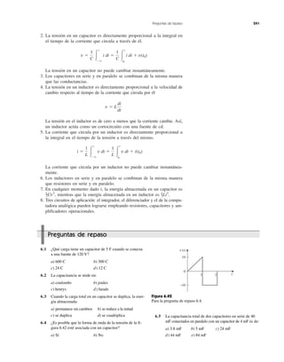 Preguntas de repaso 241
2. La tensión en un capacitor es directamente proporcional a la integral en
el tiempo de la corriente que circula a través de él.
La tensión en un capacitor no puede cambiar instantáneamente.
3. Los capacitores en serie y en paralelo se combinan de la misma manera
que las conductancias.
4. La tensión en un inductor es directamente proporcional a la velocidad de
cambio respecto al tiempo de la corriente que circula por él
La tensión en el inductor es de cero a menos que la corriente cambie. Así,
un inductor actúa como un cortocircuito con una fuente de cd.
5. La corriente que circula por un inductor es directamente proporcional a
la integral en el tiempo de la tensión a través del mismo.
La corriente que circula por un inductor no puede cambiar instantánea-
mente.
6. Los inductores en serie y en paralelo se combinan de la misma manera
que resistores en serie y en paralelo.
7. En cualquier momento dado t, la energía almacenada en un capacitor es
1–2Cv2
, mientras que la energía almacenada en un inductor es 1–2Li2
.
8. Tres circuitos de aplicación: el integrador, el diferenciador y el de la compu-
tadora analógica pueden lograrse empleando resistores, capacitores y am-
plificadores operacionales.
i ϭ
1
L Ύ
t
Ϫϱ
v dt ϭ
1
L Ύ
t
t0
v dt ϩ i(t0)
v ϭ L
di
dt
v ϭ
1
C Ύ
t
Ϫϱ
i dt ϭ
1
C Ύ
t
t0
i dt ϩ v(t0)
6.1 ¿Qué carga tiene un capacitor de 5 F cuando se conecta
a una fuente de 120 V?
a) 600 C b) 300 C
c) 24 C d) 12 C
6.2 La capacitancia se mide en:
a) coulombs b) joules
c) henrys d) farads
6.3 Cuando la carga total en un capacitor se duplica, la ener-
gía almacenada:
a) permanece sin cambios b) se reduce a la mitad
c) se duplica d) se cuadriplica
6.4 ¿Es posible que la forma de onda de la tensión de la fi-
gura 6.42 esté asociada con un capacitor?
a) Sí b) No
0
21
10
−10
t
v(t)
Figura 6.42
Para la pregunta de repaso 6.4.
6.5 La capacitancia total de dos capacitores en serie de 40
mF conectados en paralelo con un capacitor de 4 mF es de:
a) 3.8 mF b) 5 mF c) 24 mF
d) 44 mF e) 84 mF
Preguntas de repaso
 
