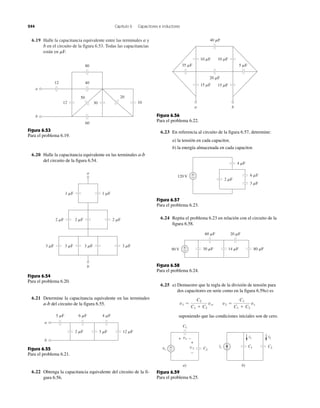 244 Capítulo 6 Capacitores e inductores
6.19 Halle la capacitancia equivalente entre las terminales a y
b en el circuito de la figura 6.53. Todas las capacitancias
están en ␮F.
12
12
40
80
50
30
20
60
10
a
b
Figura 6.53
Para el problema 6.19.
3 ␮F
2 ␮F 2 ␮F 2 ␮F
1 ␮F 1 ␮F
3 ␮F 3 ␮F 3 ␮F
b
a
Figura 6.54
Para el problema 6.20.
6 ␮F 4 ␮F5 ␮F
3 ␮F 12 ␮F2 ␮F
a
b
Figura 6.55
Para el problema 6.21.
40 ␮F
20 ␮F
ba
35 ␮F 5 ␮F
10 ␮F
15 ␮F 15 ␮F
10 ␮F
Figura 6.56
Para el problema 6.22.
2 ␮F
6 ␮F
4 ␮F
3 ␮F
+
−120 V
Figura 6.57
Para el problema 6.23.
60 ␮F 20 ␮F
14 ␮F 80 ␮F30 ␮F+
−90 V
Figura 6.58
Para el problema 6.24.
C1is C2
b)
C1
vs
v1
v2 C2
a)
+
−
+
−
+ − i1 i2
Figura 6.59
Para el problema 6.25.
6.20 Halle la capacitancia equivalente en las terminales a-b
del circuito de la figura 6.54.
6.21 Determine la capacitancia equivalente en las terminales
a-b del circuito de la figura 6.55.
6.22 Obtenga la capacitancia equivalente del circuito de la fi-
gura 6.56.
6.24 Repita el problema 6.23 en relación con el circuito de la
figura 6.58.
6.25 a) Demuestre que la regla de la división de tensión para
dos capacitores en serie como en la figura 6.59a) es
suponiendo que las condiciones iniciales son de cero.
v1 ϭ
C2
C1 ϩ C2
vs, v2 ϭ
C1
C1 ϩ C2
vs
6.23 En referencia al circuito de la figura 6.57, determine:
a) la tensión en cada capacitor,
b) la energía almacenada en cada capacitor.
 
