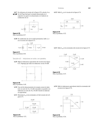 Problemas 247
R
2 Ω5 A 4 mH
160 ␮F
Figura 6.70
Para el problema 6.47.
5 mA 30 kΩ 6 ␮F 20 kΩ
2 mHi
v
+
−
Figura 6.71
Para el problema 6.48.
Figura 6.72
Para el problema 6.49.
60 mH
20 mH
30 mH
25 mH
10 mH
a b
Figura 6.73
Para el problema 6.51.
10 H
4 H 6 H
3 H5 H
7 H
Leq
Figura 6.74
Para el problema 6.52.
8 mH6 mH
8 mH
12 mH
4 mH
6 mH
5 mH
8 mH10 mH
a
b
Figura 6.75
Para el problema 6.53.
9 H
6 H4 H
3 H12 H
10 H
a b
Figura 6.76
Para el problema 6.54.
6.47 En referencia al circuito de la figura 6.70, calcule el va-
lor de R que hará que la energía almacenada en el
capacitor sea igual a la almacenada en el inductor en
condiciones de cd.
6.48 En condiciones de cd en estado permanente, halle i y v
en el circuito de la figura 6.71.
Sección 6.5 Inductores en serie y en paralelo
6.49 Halle la inductancia equivalente del circuito de la figura
6.72. Suponga que todos los inductores son de 10 mH.
6.50 Una red de almacenamiento de energía consta de induc-
tores en serie de 16 y 14 mH conectados en paralelo con
inductores en serie de 24 y 36 mH. Calcule la inductan-
cia equivalente.
6.51 Determine Leq en las terminales a-b del circuito de la fi-
gura 6.73.
6.52 Halle Leq en el circuito de la figura 6.74.
6.53 Halle Leq en las terminales del circuito de la figura 6.75.
6.54 Halle la inductancia equivalente desde las terminales del
circuito de la figura 6.76.
 