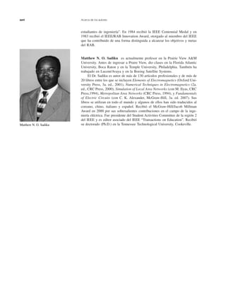xxvi Acerca de los autores
estudiantes de ingeniería”. En 1984 recibió la IEEE Centennial Medal y en
1983 recibió el IEEE/RAB Innovation Award, otorgado al miembro del IEEE
que ha contribuido de una forma distinguida a alcanzar los objetivos y metas
del RAB.
Matthew N. O. Sadiku es actualmente profesor en la Prairie View A&M
University. Antes de ingresar a Praire View, dio clases en la Florida Atlantic
University, Boca Raton y en la Temple University, Philadelphia. También ha
trabajado en Lucent/Avaya y en la Boeing Satellite Systems.
El Dr. Sadiku es autor de más de 130 artículos profesionales y de más de
20 libros entre los que se incluyen Elements of Electromagnetics (Oxford Uni-
versity Press, 3a. ed., 2001), Numerical Techniques in Electromagnetics (2a.
ed., CRC Press, 2000), Simulation of Local Area Networks (con M. Ilyas, CRC
Press,1994), Metropolitan Area Networks (CRC Press, 1994), y Fundamentals
of Electric Circuits (con C. K. Alexander, McGraw-Hill, 3a. ed. 2007). Sus
libros se utilizan en todo el mundo y algunos de ellos han sido traducidos al
coreano, chino, italiano y español. Recibió el McGraw-Hill/Jacob Millman
Award en 2000 por sus sobresalientes contribuciones en el campo de la inge-
niería eléctrica. Fue presidente del Student Activities Committee de la región 2
del IEEE y es editor asociado del IEEE “Transactions on Education”. Recibió
su doctorado (Ph.D.) en la Tennessee Technological University, Cookeville.Matthew N. O. Sadiku
 