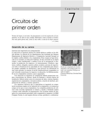 253
Circuitos de
primer orden
Vivimos de logros, no de años; de pensamientos, no de la respiración; de sen-
timientos, no de cifras en una carátula. Deberíamos contar el tiempo en latidos.
Vive más quien piensa más, siente lo más noble y actúa de la mejor manera.
—F. J. Bailey
C a p í t u l o
7
Desarrollo de su carrera
Carreras de ingeniería en computación
La educación en ingeniería eléctrica ha sufrido drásticos cambios en las últi-
mas décadas. La mayoría de los departamentos han terminado por llamarse
Departamento de Ingeniería Eléctrica y Computación, haciendo hincapié en
los rápidos cambios debidos a las computadoras. Éstas ocupan un lugar desta-
cado en la sociedad y la educación modernas. Se han convertido en un objeto
común y están contribuyendo a cambiar la faz de la investigación, el des-
arrollo, la producción, las empresas y el entretenimiento. Cientíﬁcos, inge-
nieros, médicos, abogados, maestros, pilotos aviadores, personas de negocios:
casi todos se beneﬁcian de las capacidades de una computadora para almace-
nar grandes cantidades de información y para procesar esa información en
muy cortos periodos. La internet, la red de comunicación por computadora, se
está volviendo esencial para los negocios, la educación y la biblioteconomía.
El uso de computadoras aumenta a pasos agigantados.
Una educación en ingeniería en computación debería proporcionar am-
plios conocimientos de software, diseño de hardware y técnicas básicas de
modelación. Debería incluir cursos de estructuras de datos, sistemas digitales,
arquitectura de computadoras, microprocesadores, creación de interfases, pro-
gramación de software y sistemas operativos.
Los ingenieros eléctricos que se especializan en ingeniería en compu-
tación encuentran empleo en las industrias de la computación y en numerosos
campos en los que se usan computadoras. Las compañías productoras de soft-
ware están creciendo rápidamente en número y tamaño y brindando empleo
a quienes están caliﬁcados en programación. Una excelente manera de enri-
quecer los conocimientos personales sobre computación es integrarse a la IEEE
Computer Society, la cual auspicia diversas revistas, periódicos y conferencias.
Diseño por computadora de circuitos
integrados a muy grande escala (very
large scale integrated, VLSI por sus
siglas en inglés).
Cortesía de Brian Fast, Cleveland State
University
 