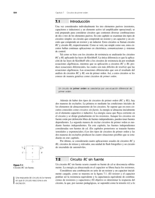 254 Capítulo 7 Circuitos de primer orden
Un circuito de primer orden se caracteriza por una ecuación diferencial de
primer orden.
Introducción
Una vez considerados individualmente los tres elementos pasivos (resistores,
capacitores e inductores) y un elemento activo (el ampliﬁcador operacional), se
está preparado para considerar circuitos que contienen diversas combinaciones
de dos o tres de los elementos pasivos. En este capítulo se examinan dos tipos de
circuitos simples: un circuito que comprende un resistor y un capacitor y un cir-
cuito que comprende un resistor y un inductor. Estos circuitos se llaman circuito
RC y circuito RL, respectivamente. Como se verá, tan simple como son, estos cir-
cuitos hallan continuas aplicaciones en electrónica, comunicaciones y sistemas
de control.
Tal como se hizo con los circuitos de resistencia se analizarán los circuitos
RC y RL aplicando las leyes de Kirchhoff. La única diferencia es que la aplica-
ción de las leyes de Kirchhoff sólo a los circuitos de resistencia da por resultado
ecuaciones algebraicas, mientras que su aplicación a circuitos RC y RL pro-
duce ecuaciones diferenciales, las cuales son más difíciles de resolver que las
ecuaciones algebraicas. Las ecuaciones diferenciales que son el resultado del
análisis de circuitos RC y RL son de primer orden. Así, a estos circuitos se les
conoce de manera genérica como circuitos de primer orden.
7.1
Además de haber dos tipos de circuitos de primer orden (RC y RL), hay
dos maneras de excitarlos. La primera es mediante las condiciones iniciales de
los elementos de almacenamiento de los circuitos. Se supone que en estos cir-
cuitos conocidos como circuitos sin fuente, la energía se almacena inicialmente
en el elemento capacitivo o inductivo. La energía causa que ﬂuya corriente en
el circuito y se disipe gradualmente en los resistores. Aunque los circuitos sin
fuente están por deﬁnición libres de fuentes independientes, pueden tener fuentes
dependientes. La segunda manera de excitar circuitos de primer orden es me-
diante fuentes independientes. En este capítulo, las fuentes independientes
consideradas son fuentes de cd. (En capítulos posteriores se tratarán fuentes
senoidales y exponenciales.) Los dos tipos de circuitos de primer orden y las
dos maneras de excitarlos producen las cuatro situaciones posibles que se estu-
diarán en este capítulo.
Por último, se considerarán cuatro aplicaciones usuales de circuitos RC y
RL: circuitos de retraso y relevador, una unidad de ﬂash fotográﬁco y un circuito
de encendido de automóviles.
Circuito RC sin fuente
Un circuito RC sin fuente ocurre cuando su fuente de cd se desconecta súbita-
mente. La energía ya almacenada en el capacitor se libera hacia los resistores.
Considérese una combinación en serie de un resistor y un capacitor inicial-
mente cargado, como se muestra en la ﬁgura 7.1. (El resistor y el capacitor
podrían ser la resistencia equivalente y la capacitancia equivalente de combina-
ciones de resistores y capacitores.) El objetivo es determinar la respuesta del
circuito, la que, por razones pedagógicas, se supondrá como la tensión v(t) a lo
7.2
Figura 7.1
Circuito RC sin fuente.
Una respuesta de circuito es la manera
en que el circuito reacciona a una
excitación.
v
+
−
iRiC
RC
 