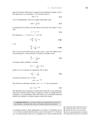 7.2 Circuito RC sin fuente 255
La respuesta natural de un circuito se reﬁere al comportamiento (en términos
de tensiones y corrientes) del circuito, sin fuentes externas de excitación.
largo del capacitor. Puesto que el capacitor está inicialmente cargado, es posi-
ble suponer que en el momento t = 0 la tensión inicial es
(7.1)
con el correspondiente valor de la energía almacenada como
(7.2)
La aplicación de la LCK en el nodo superior del circuito de la ﬁgura 7.1 pro-
duce
(7.3)
Por deﬁnición, e Así,
(7.4a)
o sea
(7.4b)
Ésta es una ecuación diferencial de primer orden, ya que sólo implica la pri-
mera derivada de v. Para resolverla, el término se reordena como
(7.5)
Al integrar ambos miembros se obtiene
donde ln A es la constante de integración. Por lo tanto,
(7.6)
Al tomar las potencias de e se tiene
Pero desde las condiciones iniciales, En consecuencia,
(7.7)
Esto demuestra que la respuesta en tensión del circuito RC es una caída expo-
nencial de la tensión inicial. Como la respuesta se debe a la energía inicial al-
macenada y a las características físicas del circuito y no a una fuente externa de
tensión o de corriente, se le llama respuesta natural del circuito.
v(t) ϭ V0 eϪt͞RC
v(0) ϭ A ϭ V0.
v(t) ϭ AeϪt͞RC
ln
v
A
ϭ Ϫ
t
RC
ln v ϭ Ϫ
t
RC
ϩ ln A
dv
v
ϭ Ϫ
1
RC
dt
dv
dt
ϩ
v
RC
ϭ 0
C
dv
dt
ϩ
v
R
ϭ 0
iR ϭ v͞R.iC ϭ C dv͞dt
iC ϩ iR ϭ 0
w(0) ϭ
1
2
CV2
0
v(0) ϭ V0
La respuesta natural se ilustra gráﬁcamente en la ﬁgura 7.2 Adviértase que en
t = 0, se tiene la condición inicial correcta, como en la ecuación (7.1). Al aumen-
tar t, la tensión decrece hacia cero. La rapidez con la cual la tensión decrece
La respuesta natural depende sólo de
la naturaleza del circuito, sin fuentes
externas. De hecho, el circuito tiene
sólo una respuesta debido a la energía
almacenada inicialmente en el capacitor.
 