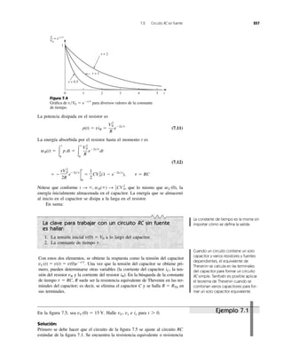 7.2 Circuito RC sin fuente 257
La potencia disipada en el resistor es
(7.11)
La energía absorbida por el resistor hasta el momento t es
(7.12)
Nótese que conforme que lo mismo que la
energía inicialmente almacenada en el capacitor. La energía que se almacenó
al inicio en el capacitor se disipa a la larga en el resistor.
En suma:
wC (0),t S ϱ, wR(ϱ) S 1
2CV0
2
,
ϭ Ϫ
tV0
2
2R
eϪ2t͞t
2
t
0
ϭ
1
2
CV0
2
(1 Ϫ eϪ2t͞t
), t ϭ RC
wR(t) ϭ Ύ
t
0
p dt ϭ Ύ
t
0
V2
0
R
eϪ2t͞t
dt
p(t) ϭ viR ϭ
V2
0
R
eϪ2t͞t
Figura 7.4
Gráﬁca de para diversos valores de la constante
de tiempo.
v͞V0 ϭ eϪt͞t
La clave para trabajar con un circuito RC sin fuente
es hallar:
1. La tensión inicial a lo largo del capacitor.
2. La constante de tiempo t.
v(0) ϭ V0
Con estos dos elementos, se obtiene la respuesta como la tensión del capacitor
Una vez que la tensión del capacitor se obtiene pri-
mero, pueden determinarse otras variables (la corriente del capacitor la ten-
sión del resistor vR y la corriente del resistor ). En la búsqueda de la constante
de tiempo R suele ser la resistencia equivalente de Thevenin en las ter-
minales del capacitor; es decir, se elimina el capacitor C y se halla en
sus terminales.
R ϭ RTh
t ϭ RC,
iR
iC,
vC(t) ϭ v(t) ϭ v(0)eϪt͞t
.
La constante de tiempo es la misma sin
importar cómo se deﬁna la salida.
Cuando un circuito contiene un solo
capacitor y varios resistores y fuentes
dependientes, el equivalente de
Thevenin se calcula en las terminales
del capacitor para formar un circuito
RC simple. También es posible aplicar
el teorema de Thevenin cuando se
combinan varios capacitores para for-
mar un solo capacitor equivalente.
En la ﬁgura 7.5, sea Halle vC, vx e para
Solución:
Primero se debe hacer que el circuito de la ﬁgura 7.5 se ajuste al circuito RC
estándar de la ﬁgura 7.1. Se encuentra la resistencia equivalente o resistencia
t 7 0.ixvC (0) ϭ 15 V.
0 t
1
3 4 51 2
v
V0
e−t ⁄␶=
␶ = 0.5
␶ = 1
␶ = 2
Ejemplo 7.1
 