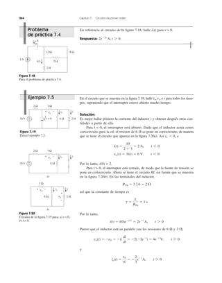 264 Capítulo 7 Circuitos de primer orden
En referencia al circuito de la ﬁgura 7.18, halle i(t) para t > 0.
Respuesta: 2eϪ2t
A, t 7 0.
Figura 7.18
Para el problema de práctica 7.4.
En el circuito que se muestra en la ﬁgura 7.19, halle io, vo e i para todos los tiem-
pos, suponiendo que el interruptor estuvo abierto mucho tiempo.
Solución:
Es mejor hallar primero la corriente del inductor i y obtener después otras can-
tidades a partir de ella.
Para t < 0, el interruptor está abierto. Dado que el inductor actúa como
cortocircuito para la cd, el resistor de 6 ⍀ se pone en cortocircuito, de manera
que se tiene el circuito que aparece en la ﬁgura 7.20a). Así io ϭ 0, e
Por lo tanto, i(0) = 2.
Para t > 0, el interruptor está cerrado, de modo que la fuente de tensión se
pone en cortocircuito. Ahora se tiene el circuito RL sin fuente que se muestra
en la ﬁgura 7.20b). En las terminales del inductor,
así que la constante de tiempo es
Por lo tanto,
Puesto que el inductor está en paralelo con los resistores de 6 ⍀ y 3 ⍀,
y
io(t) ϭ
vL
6
ϭ Ϫ
2
3
eϪt
A, t 7 0
vo(t) ϭ ϪvL ϭ ϪL
di
dt
ϭ Ϫ2(Ϫ2eϪt
) ϭ 4eϪt
V, t 7 0
i(t) ϭ i(0)eϪt͞t
ϭ 2eϪt
A, t 7 0
t ϭ
L
RTh
ϭ 1 s
RTh ϭ 3 ʈ 6 ϭ 2 ⍀
vo (t) ϭ 3i(t) ϭ 6 V, t 6 0
i(t) ϭ
10
2 ϩ 3
ϭ 2 A, t 6 0
Figura 7.19
Para el ejemplo 7.5.
Figura 7.20
Circuito de la ﬁgura 7.19 para: a) t < 0,
b) t > 0.
5 Ω
5 A
12 Ω 8 Ω
2 H
t = 0
i(t)
10 V 6 Ω 2 Ht = 0
iio
+ −vo
3 Ω2 Ω
+
−
2 Ω
+
−10 V 6 Ω
iio
a)
+ −vo
b)
6 Ω
3 Ω
+ −vo
3 Ω
2 H
iio
vL
+
−
Problema
de práctica 7.4
Ejemplo 7.5
 