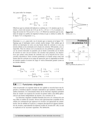 7.4 Funciones singulares 265
Así, para todos los tiempos,
Obsérvese que la corriente del inductor es continua en t = 0, mientras que la co-
rriente a través del resistor de 6 ⍀ cae de 0 a –2/3 en t = 0 y la tensión a lo
largo del resistor de 3 ⍀ cae de 6 a 4 en t = 0. Obsérvese asimismo que la cons-
tante de tiempo no cambia sin importar la forma en que se deﬁna la salida. En
la ﬁgura 7.21 se diagraman i e io.
i(t) ϭ b
2 A, t 6 0
2eϪt
A, t Ն 0
io(t) ϭ c
0 A, t 6 0
Ϫ
2
3
eϪt
A, t 7 0
, vo(t) ϭ b
6 V, t 6 0
4eϪt
V, t 7 0
Figura 7.21
Gráﬁca de i e io.
Determine i, io y para todo t en el circuito que se muestra en la ﬁgura 7.22.
Suponga que el interruptor estuvo cerrado mucho tiempo. Cabe señalar que al
abrirse un interruptor en serie con una fuente ideal de corriente se crea una
tensión inﬁnita en las terminales de la fuente de corriente. Obviamente, esto es
imposible. Para los efectos de la resolución de este problema se puede colo-
car un resistor derivador en paralelo con la fuente (convertida así en fuente
de tensión en serie con un resistor). En circuitos más prácticos, los disposi-
tivos que actúan como fuentes de corriente son, en la mayoría de los casos,
circuitos electrónicos. Estos circuitos permitirán a la fuente actuar como una
fuente ideal de corriente en su rango de operación, pero le impondrán un límite
de tensión cuando el resistor de carga se vuelva demasiado grande (como en
un circuito abierto).
Respuesta:
vo ϭ b
8 V, t 6 0
(8͞3)eϪ2t
V, t 7 0
i ϭ b
4 A, t 6 0
4eϪ2t
A, t Ն 0
, io ϭ b
2 A, t 6 0
Ϫ(4͞3)eϪ2t
A, t 7 0
,
vo
Figura 7.22
Para el problema de práctica 7.5.
Funciones singulares
Antes de proceder a la segunda mitad de este capítulo se necesita hacer una di-
gresión y considerar algunos conceptos matemáticos que ayudarán a entender el
análisis transitorio. Un conocimiento básico de las funciones singulares permitirá
dotar de sentido a la respuesta de circuitos de primer orden a una súbita aplica-
ción de una fuente independiente de tensión o de corriente de cd.
Las funciones singulares (también llamadas funciones de conmutación) son
muy útiles en análisis de circuitos. Sirven como aproximaciones aceptables de las
señales de conmutación que aparecen en circuitos con operaciones de conmu-
tación. Son de utilidad en la precisa y compacta descripción de algunos fenóme-
nos de circuitos, especialmente la respuesta escalón de circuitos RC o RL, la cual
se explicará en las secciones siguientes. Por deﬁnición,
7.4
Las funciones singulares son discontinuas o tienen derivadas discontinuas.
t
2
i(t)
2
3
−
io(t)
1 H
4 Ω 2 Ω
3 Ω
6 A
it = 0
io
vo
+
−
Problema
de práctica 7.5
 
