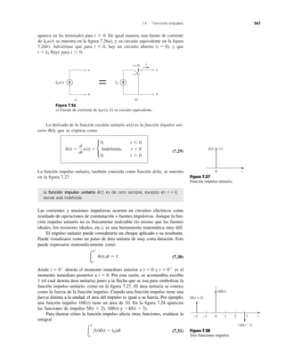7.4 Funciones singulares 267
aparece en las terminales para De igual manera, una fuente de corriente
de se muestra en la ﬁgura 7.26a), y su circuito equivalente en la ﬁgura
7.26b). Adviértase que para hay un circuito abierto ( ), y que
ﬂuye para t 7 0.i ϭ I0
i ϭ 0t 6 0,
I0 u(t)
t 7 0.
Figura 7.26
a) Fuente de corriente de b) su circuito equivalente.I0u(t),
La derivada de la función escalón unitario es la función ímpulso uni-
tario que se expresa como
(7.29)
La función impulso unitario, también conocida como función delta, se muestra
en la ﬁgura 7.27.
d(t) ϭ
d
dt
u(t) ϭ c
0, t 6 0
Indefinida, t ϭ 0
0, t 7 0
d(t),
u(t)
La función impulso unitario (t) es de cero siempre, excepto en t 0,
donde está indeﬁnida.
ϭd
Las corrientes y tensiones impulsivas ocurren en circuitos eléctricos como
resultado de operaciones de conmutación o fuentes impulsivas. Aunque la fun-
ción impulso unitario no es físicamente realizable (lo mismo que las fuentes
ideales, los resistores ideales, etc.), es una herramienta matemática muy útil.
El impulso unitario puede considerarse un choque aplicado o su resultante.
Puede visualizarse como un pulso de área unitaria de muy corta duración. Esto
puede expresarse matemáticamente como
(7.30)
donde denota el momento inmediato anterior a y es el
momento inmediato posterior a Por esta razón, se acostumbra escribir
1 (el cual denota área unitaria) junto a la ﬂecha que se usa para simbolizar la
función impulso unitario, como en la ﬁgura 7.27. El área unitaria se conoce
como la fuerza de la función impulso. Cuando una función impulso tiene una
fuerza distinta a la unidad, el área del impulso es igual a su fuerza. Por ejemplo,
una función impulso tiene un área de 10. En la ﬁgura 7.28 aparecen
las funciones de impulso 5␦(t ϩ 2), 10␦(t) y
Para ilustrar cómo la función impulso afecta otras funciones, evalúese la
integral
(7.31)Ύ
b
a
f(t)d(t Ϫ t0)dt
Ϫ4d(t Ϫ 3).
10d(t)
t ϭ 0.
t ϭ 0ϩ
t ϭ 0t ϭ 0Ϫ
Ύ
0ϩ
0Ϫ
d(t) dt ϭ 1
Figura 7.27
Función impulso unitario.
Figura 7.28
Tres funciones impulso.
a)
I0u(t)
b)
I0
b
a
b
a
t = 0 i
=
0 t
(1)␦(t)
5␦(t + 2)
10␦(t)
−4␦(t − 3)
10 2 3 t−1−2
 