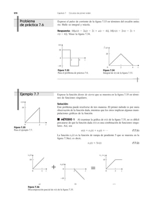 270 Capítulo 7 Circuitos de primer orden
Exprese el pulso de corriente de la ﬁgura 7.33 en términos del escalón unita-
rio. Halle su integral y trácela.
Respuesta:
Véase la ﬁgura 7.34.r(t Ϫ 4)].
10[u(t) Ϫ 2u(t Ϫ 2) ϩ u(t Ϫ 4)], 10[r(t) Ϫ 2r(t Ϫ 2) ϩ
Figura 7.33
Para el problema de práctica 7.6.
Figura 7.34
Integral de de la ﬁgura 7.33.i(t)
Exprese la función diente de sierra que se muestra en la ﬁgura 7.35 en térmi-
nos de funciones singulares.
Solución:
Este problema puede resolverse de tres maneras. El primer método es por mera
observación de la función dada, mientras que los otros implican algunas mani-
pulaciones gráﬁcas de la función.
■ MÉTODO 1 Al examinar la gráﬁca de de la ﬁgura 7.35, no es difícil
percatarse de que la función dada es una combinación de funciones singu-
lares. Así, sea
(7.7.1)
La función es la función de rampa de pendiente 5 que se muestra en la
ﬁgura 7.36a); es decir,
(7.7.2)v1(t) ϭ 5r(t)
v1(t)
v(t) ϭ v1(t) ϩ v2(t) ϩ p
v(t)
v(t)
Figura 7.35
Para el ejemplo 7.7.
Figura 7.36
Descomposición parcial de de la ﬁgura 7.35.v(t)
0
t
10
−10
i(t)
2 4
20 4 t
20
i dt∫
0 t
10
v(t)
2
0 t
10
v1(t)
2 0 t
10
v1 + v2
2
0
t
−10
v2(t)
2
+
a) b) c )
=
Problema
de práctica 7.6
Ejemplo 7.7
 