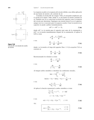 274 Capítulo 7 Circuitos de primer orden
La respuesta escalón es la respuesta del circuito debida a una súbita aplicación
de una fuente de tensión o de corriente de cd.
Considere el circuito RC de la ﬁgura 7.40a), el cual puede remplazarse por
el circuito de la ﬁgura 7.40b), donde es una fuente de tensión constante de
cd. También esta vez se selecciona la tensión del capacitor como la respuesta
del circuito por determinar. Supóngase una tensión inicial en el capacitor,
aunque esto no es necesario para la respuesta escalón. Como la tensión de un
capacitor no puede cambiar instantáneamente,
(7.40)
donde es la tensión para el capacitor justo antes de la conmutación y
es la tensión inmediatamente después de la conmutación. Al aplicar la
LCK se tiene
o sea
(7.41)
donde v es la tensión a lo largo del capacitor. Para la ecuación (7.41) se
convierte en
(7.42)
Reestructurando los términos se tiene
o sea
(7.43)
Al integrar ambos miembros e introducir las condiciones iniciales,
o sea
(7.44)
Al aplicar la función exponencial a ambos miembros se tiene
o sea
(7.45)
Así,
(7.46)v(t) ϭ b
V0, t 6 0
Vs ϩ (V0 Ϫ Vs)eϪt/t
, t 7 0
v(t) ϭ Vs ϩ (V0 Ϫ Vs)eϪt͞t
, t 7 0
v Ϫ Vs ϭ (V0 Ϫ Vs)eϪt͞t
v Ϫ Vs
V0 Ϫ Vs
ϭ eϪt͞t
, t ϭ RC
ln
v Ϫ Vs
V0 Ϫ Vs
ϭ Ϫ
t
RC
ln(v(t) Ϫ Vs) Ϫ ln(V0 Ϫ Vs) ϭ Ϫ
t
RC
ϩ 0
ln(v Ϫ Vs)2
v(t)
V0
ϭ Ϫ
t
RC
2
t
0
dv
v Ϫ Vs
ϭ Ϫ
dt
RC
dv
dt
ϭ Ϫ
v Ϫ Vs
RC
dv
dt
ϩ
v
RC
ϭ
Vs
RC
t 7 0,
dv
dt
ϩ
v
RC
ϭ
Vs
RC
u(t)
C
dv
dt
ϩ
v Ϫ Vsu(t)
R
ϭ 0
v(0ϩ
)
v(0Ϫ
)
v(0Ϫ
) ϭ v(0ϩ
) ϭ V0
V0
Vs
Figura 7.40
Circuito RC con entrada de escalón
de tensión.
R
C
t = 0
+
−Vs
+
−
v
a)
Vsu(t)
R
C+
−
+
−
v
b)
 