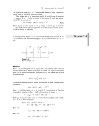 7.5 Respuesta escalón de un circuito RC 277
con el uso de la ecuación (7.53). Esta técnica se aplica por igual a los circui-
tos RL como se verá en la siguiente sección.
Cabe señalar que si el interruptor cambia de posición en el momento
en vez de en hay un retraso en la respuesta, de modo que la ecua-
ción (7.53) se convierte en
(7.54)
donde es el valor inicial en Tenga en cuenta que la ecuación
(7.53) o (7.54) sólo se aplica a respuestas de escalón; esto es, cuando la exci-
tación de entrada es constante.
t ϭ t0
ϩ
.v(t0)
v(t) ϭ v(ϱ) ϩ [v(t0) Ϫ v(ϱ)]eϪ(tϪt0)͞t
t ϭ 0,t ϭ t0
El interruptor en la ﬁgura 7.43 ha estado mucho tiempo en la posición A. En
se mueve a B. Determine para y calcule su valor en
y 4 s.
t ϭ 1 st 7 0v(t)t ϭ 0,
Figura 7.43
Para el ejemplo 7.10.
Solución:
Para el interruptor está en la posición A. El capacitor actúa como un
circuito abierto en cd, pero v es igual que la tensión a lo largo del resistor de
5 k⍀. Así, la tensión del capacitor justo antes de se obtiene por división
de tensión como
Con base en el hecho de que la tensión del capacitor no puede cambiar instan-
táneamente,
Para el interruptor está en la posición B. La resistencia de Thevenin
conectada al capacitor es y la constante de tiempo es
Dado que el capacitor actúa como un circuito abierto en cd en estado estable,
Por consiguiente,
En
En
v(4) ϭ 30 Ϫ 15eϪ2
ϭ 27.97 V
t ϭ 4,
v(1) ϭ 30 Ϫ 15eϪ0.5
ϭ 20.9 V
t ϭ 1,
ϭ 30 ϩ (15 Ϫ 30)eϪt͞2
ϭ (30 Ϫ 15eϪ0.5t
) V
v(t) ϭ v(ϱ) ϩ [v(0) Ϫ v(ϱ)]eϪt͞t
v(ϱ) ϭ 30 V.
t ϭ RThC ϭ 4 ϫ 103
ϫ 0.5 ϫ 10Ϫ3
ϭ 2 s
RTh ϭ 4 k⍀,
t 7 0,
v(0) ϭ v(0Ϫ
) ϭ v(0ϩ
) ϭ 15 V
v(0Ϫ
) ϭ
5
5 ϩ 3
(24) ϭ 15 V
t ϭ 0
t 6 0,
3 kΩ
24 V 30 Vv5 kΩ 0.5 mF
4 kΩ
+
−
+
−
t = 0
A B
+
−
Ejemplo 7.10
 